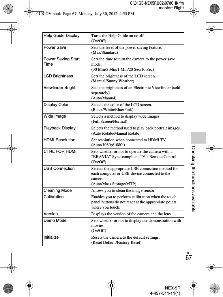 NEX-5R4-437-511-11(1)C:\01GB-NEX5RUC2\070CHK.fmmaster: RightGB67Checking the functions availableHelp Guide Display Turns the Help Guide on or off.(On/Off)Power Save Sets the level of the power saving feature.(Max/Standard)Power Saving Start TimeSets the time to turn the camera to the power save mode.(30 Min/5 Min/1 Min/20 Sec/10 Sec)LCD Brightness Sets the brightness of the LCD screen.(Manual/Sunny Weather)Viewfinder Bright. Sets the brightness of an Electronic Viewfinder (sold separately).(Auto/Manual)Display Color Selects the color of the LCD screen.(Black/White/Blue/Pink)Wide Image Selects a method to display wide images.(Full Screen/Normal)Playback Display Selects the method used to play back portrait images.(Auto Rotate/Manual Rotate)HDMI Resolution Set resolution when connected to HDMI TV.(Auto/1080p/1080i)CTRL FOR HDMI Sets whether or not to operate the camera with a “BRAVIA” Sync-compliant TV’s Remote Control.(On/Off)USB Connection Selects the appropriate USB connection method for each computer or USB device connected to the camera.(Auto/Mass Storage/MTP)Cleaning Mode Allows you to clean the image sensor.Calibration Enables you to perform calibration when the touch panel buttons do not react at the appropriate points where you touch.Version Displays the version of the camera and the lens.Demo Mode Sets whether or not to display the demonstration with movies.(On/Off)Initialize Resets the camera to the default settings.(Reset Default/Factory Reset)010COV.book  Page 67  Monday, July 30, 2012  4:55 PM