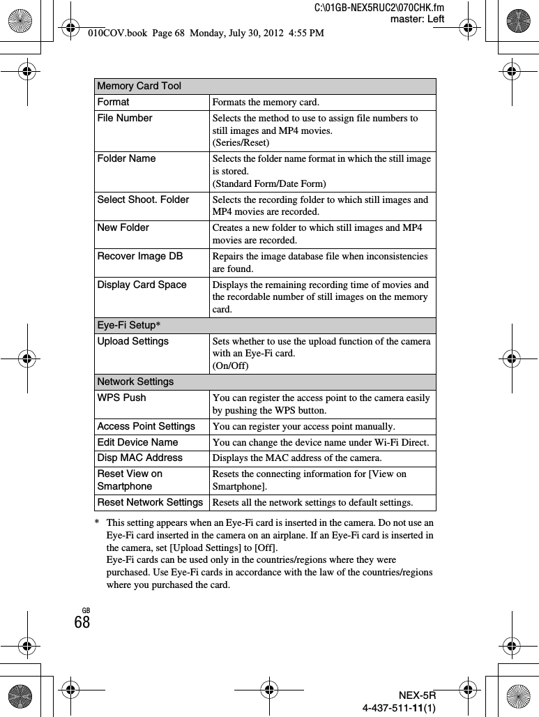 NEX-5R4-437-511-11(1)C:\01GB-NEX5RUC2\070CHK.fmmaster: LeftGB68* This setting appears when an Eye-Fi card is inserted in the camera. Do not use an Eye-Fi card inserted in the camera on an airplane. If an Eye-Fi card is inserted in the camera, set [Upload Settings] to [Off].Eye-Fi cards can be used only in the countries/regions where they were purchased. Use Eye-Fi cards in accordance with the law of the countries/regions where you purchased the card.Memory Card ToolFormat Formats the memory card.File Number Selects the method to use to assign file numbers to still images and MP4 movies.(Series/Reset)Folder Name Selects the folder name format in which the still image is stored.(Standard Form/Date Form)Select Shoot. Folder Selects the recording folder to which still images and MP4 movies are recorded.New Folder Creates a new folder to which still images and MP4 movies are recorded.Recover Image DB Repairs the image database file when inconsistencies are found.Display Card Space Displays the remaining recording time of movies and the recordable number of still images on the memory card.Eye-Fi Setup*Upload Settings Sets whether to use the upload function of the camera with an Eye-Fi card.(On/Off)Network SettingsWPS Push You can register the access point to the camera easily by pushing the WPS button.Access Point Settings You can register your access point manually.Edit Device Name You can change the device name under Wi-Fi Direct.Disp MAC Address Displays the MAC address of the camera.Reset View on SmartphoneResets the connecting information for [View on Smartphone].Reset Network Settings Resets all the network settings to default settings.010COV.book  Page 68  Monday, July 30, 2012  4:55 PM