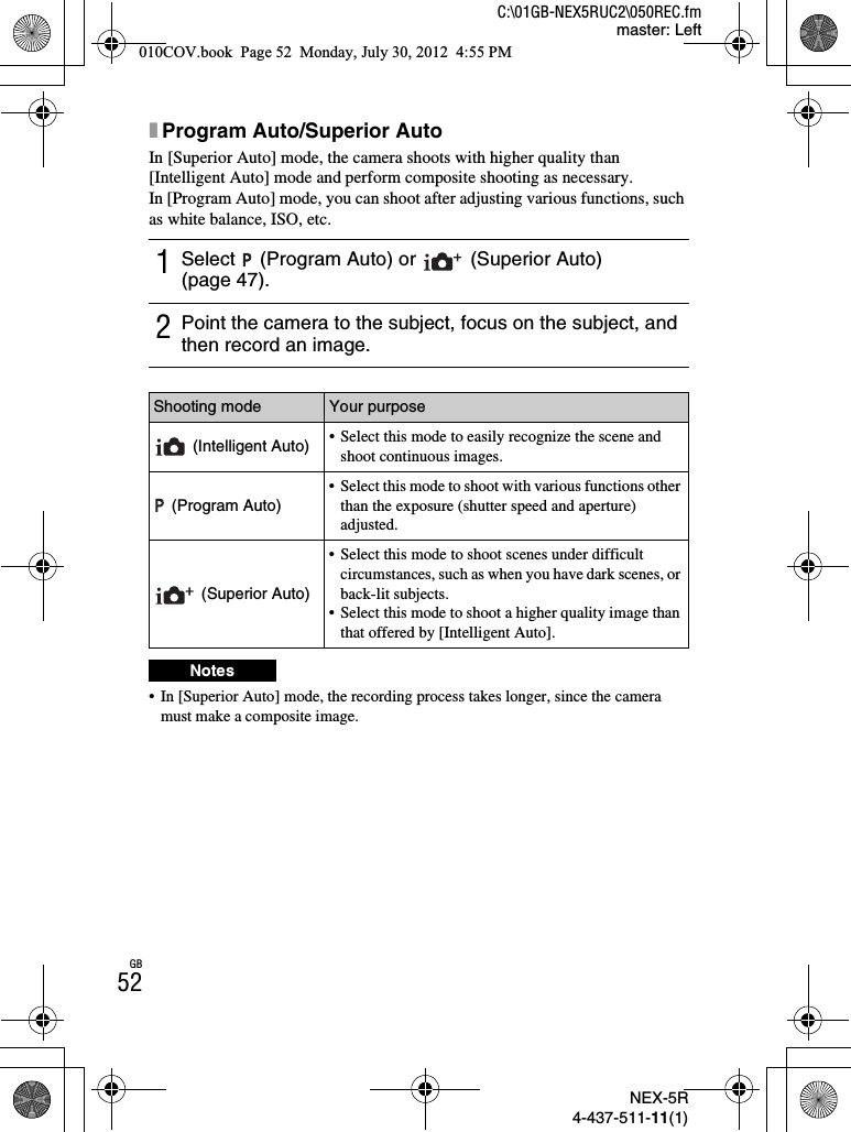 NEX-5R4-437-511-11(1)C:\01GB-NEX5RUC2\050REC.fmmaster: LeftGB52xProgram Auto/Superior AutoIn [Superior Auto] mode, the camera shoots with higher quality than [Intelligent Auto] mode and perform composite shooting as necessary.In [Program Auto] mode, you can shoot after adjusting various functions, such as white balance, ISO, etc.• In [Superior Auto] mode, the recording process takes longer, since the camera must make a composite image.1Select   (Program Auto) or   (Superior Auto) (page 47).2Point the camera to the subject, focus on the subject, and then record an image.Shooting mode Your purpose (Intelligent Auto) • Select this mode to easily recognize the scene and shoot continuous images. (Program Auto)• Select this mode to shoot with various functions other than the exposure (shutter speed and aperture) adjusted.(Superior Auto)• Select this mode to shoot scenes under difficult circumstances, such as when you have dark scenes, or back-lit subjects.• Select this mode to shoot a higher quality image than that offered by [Intelligent Auto].Notes010COV.book  Page 52  Monday, July 30, 2012  4:55 PM