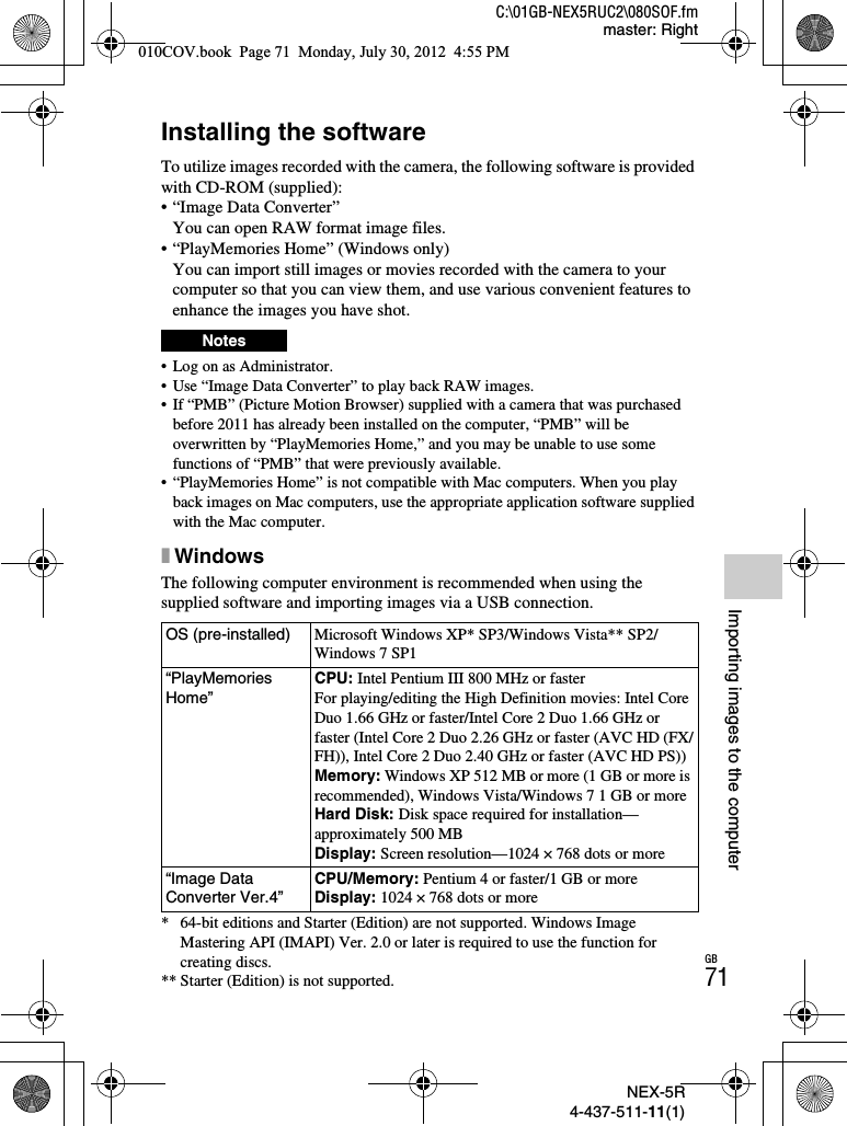 NEX-5R4-437-511-11(1)C:\01GB-NEX5RUC2\080SOF.fmmaster: RightGB71Importing images to the computerImporting images to the computerInstalling the softwareTo utilize images recorded with the camera, the following software is provided with CD-ROM (supplied):• “Image Data Converter”You can open RAW format image files.• “PlayMemories Home” (Windows only)You can import still images or movies recorded with the camera to your computer so that you can view them, and use various convenient features to enhance the images you have shot.• Log on as Administrator.• Use “Image Data Converter” to play back RAW images.• If “PMB” (Picture Motion Browser) supplied with a camera that was purchased before 2011 has already been installed on the computer, “PMB” will be overwritten by “PlayMemories Home,” and you may be unable to use some functions of “PMB” that were previously available.• “PlayMemories Home” is not compatible with Mac computers. When you play back images on Mac computers, use the appropriate application software supplied with the Mac computer.xWindowsThe following computer environment is recommended when using the supplied software and importing images via a USB connection.* 64-bit editions and Starter (Edition) are not supported. Windows Image Mastering API (IMAPI) Ver. 2.0 or later is required to use the function for creating discs.** Starter (Edition) is not supported.NotesOS (pre-installed) Microsoft Windows XP* SP3/Windows Vista** SP2/Windows 7 SP1“PlayMemories Home”CPU: Intel Pentium III 800 MHz or fasterFor playing/editing the High Definition movies: Intel Core Duo 1.66 GHz or faster/Intel Core 2 Duo 1.66 GHz or faster (Intel Core 2 Duo 2.26 GHz or faster (AVC HD (FX/FH)), Intel Core 2 Duo 2.40 GHz or faster (AVC HD PS))Memory: Windows XP 512 MB or more (1 GB or more is recommended), Windows Vista/Windows 7 1 GB or moreHard Disk: Disk space required for installation—approximately 500 MBDisplay: Screen resolution—1024 × 768 dots or more“Image Data Converter Ver.4”CPU/Memory: Pentium 4 or faster/1 GB or moreDisplay: 1024 × 768 dots or more010COV.book  Page 71  Monday, July 30, 2012  4:55 PM