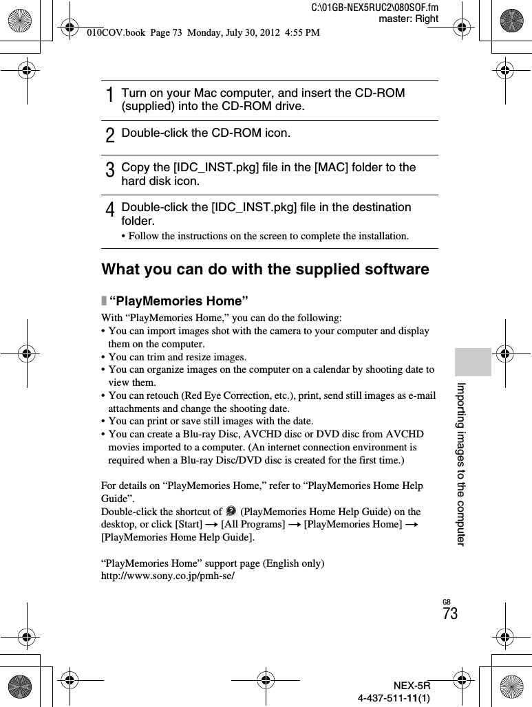 NEX-5R4-437-511-11(1)C:\01GB-NEX5RUC2\080SOF.fmmaster: RightGB73Importing images to the computerWhat you can do with the supplied softwarex“PlayMemories Home”With “PlayMemories Home,” you can do the following:• You can import images shot with the camera to your computer and display them on the computer.• You can trim and resize images.• You can organize images on the computer on a calendar by shooting date to view them.• You can retouch (Red Eye Correction, etc.), print, send still images as e-mail attachments and change the shooting date.• You can print or save still images with the date.• You can create a Blu-ray Disc, AVCHD disc or DVD disc from AVCHD movies imported to a computer. (An internet connection environment is required when a Blu-ray Disc/DVD disc is created for the first time.)For details on “PlayMemories Home,” refer to “PlayMemories Home Help Guide”.Double-click the shortcut of   (PlayMemories Home Help Guide) on the desktop, or click [Start] t [All Programs] t [PlayMemories Home] t[PlayMemories Home Help Guide].“PlayMemories Home” support page (English only)http://www.sony.co.jp/pmh-se/1Turn on your Mac computer, and insert the CD-ROM (supplied) into the CD-ROM drive.2Double-click the CD-ROM icon.3Copy the [IDC_INST.pkg] file in the [MAC] folder to the hard disk icon.4Double-click the [IDC_INST.pkg] file in the destination folder.• Follow the instructions on the screen to complete the installation.010COV.book  Page 73  Monday, July 30, 2012  4:55 PM