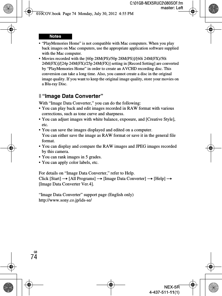 NEX-5R4-437-511-11(1)C:\01GB-NEX5RUC2\080SOF.fmmaster: LeftGB74• “PlayMemories Home” is not compatible with Mac computers. When you play back images on Mac computers, use the appropriate application software supplied with the Mac computer.• Movies recorded with the [60p 28M(PS)/50p 28M(PS)]/[60i 24M(FX)/50i 24M(FX)]/[24p 24M(FX)/25p 24M(FX)] setting in [Record Setting] are converted by “PlayMemories Home” in order to create an AVCHD recording disc. This conversion can take a long time. Also, you cannot create a disc in the original image quality. If you want to keep the original image quality, store your movies on a Blu-ray Disc.x“Image Data Converter”With “Image Data Converter,” you can do the following:• You can play back and edit images recorded in RAW format with various corrections, such as tone curve and sharpness.• You can adjust images with white balance, exposure, and [Creative Style], etc.• You can save the images displayed and edited on a computer. You can either save the image as RAW format or save it in the general file format.• You can display and compare the RAW images and JPEG images recorded by this camera.• You can rank images in 5 grades.• You can apply color labels, etc.For details on “Image Data Converter,” refer to Help.Click [Start] t [All Programs] t [Image Data Converter] t [Help] t[Image Data Converter Ver.4].“Image Data Converter” support page (English only)http://www.sony.co.jp/ids-se/Notes010COV.book  Page 74  Monday, July 30, 2012  4:55 PM