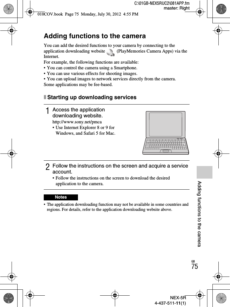NEX-5R4-437-511-11(1)C:\01GB-NEX5RUC2\081APP.fmmaster: RightGB75Adding functions to the cameraAdding functions to the cameraAdding functions to the cameraYou can add the desired functions to your camera by connecting to the application downloading website   (PlayMemories Camera Apps) via the Internet.For example, the following functions are available:• You can control the camera using a Smartphone.• You can use various effects for shooting images.• You can upload images to network services directly from the camera.Some applications may be fee-based.xStarting up downloading services• The application downloading function may not be available in some countries and regions. For details, refer to the application downloading website above.1Access the application downloading website.http://www.sony.net/pmca• Use Internet Explorer 8 or 9 for Windows, and Safari 5 for Mac.2Follow the instructions on the screen and acquire a service account.• Follow the instructions on the screen to download the desired application to the camera.Notes010COV.book  Page 75  Monday, July 30, 2012  4:55 PM