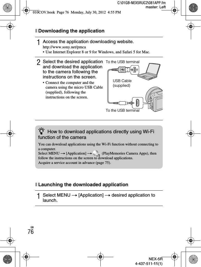 NEX-5R4-437-511-11(1)C:\01GB-NEX5RUC2\081APP.fmmaster: LeftGB76xDownloading the applicationxLaunching the downloaded application1Access the application downloading website.http://www.sony.net/pmca• Use Internet Explorer 8 or 9 for Windows, and Safari 5 for Mac.2Select the desired application and download the application to the camera following the instructions on the screen.• Connect the computer and the camera using the micro USB Cable (supplied), following the instructions on the screen.1Select MENU t [Application] t desired application to launch.To the USB terminalUSB Cable (supplied)To the USB terminalzHow to download applications directly using Wi-Fi function of the cameraYou can download applications using the Wi-Fi function without connecting to a computer.Select MENU t [Application] t   (PlayMemories Camera Apps), then follow the instructions on the screen to download applications.Acquire a service account in advance (page 75).010COV.book  Page 76  Monday, July 30, 2012  4:55 PM