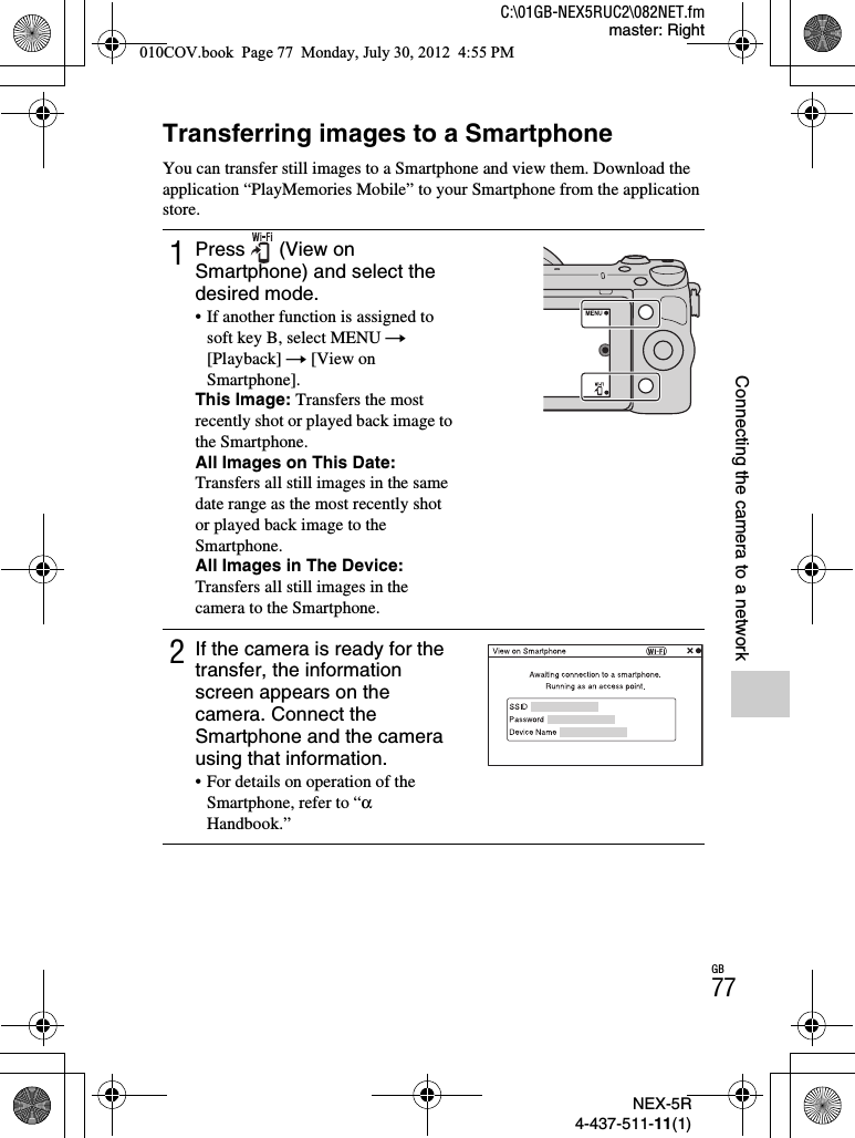 NEX-5R4-437-511-11(1)C:\01GB-NEX5RUC2\082NET.fmmaster: RightGB77Connecting the camera to a networkConnecting the camera to a networkTransferring images to a SmartphoneYou can transfer still images to a Smartphone and view them. Download the application “PlayMemories Mobile” to your Smartphone from the application store.1Press (View on Smartphone) and select the desired mode.• If another function is assigned to soft key B, select MENU t[Playback] t [View on Smartphone].This Image: Transfers the most recently shot or played back image to the Smartphone.All Images on This Date:Transfers all still images in the same date range as the most recently shot or played back image to the Smartphone.All Images in The Device:Transfers all still images in the camera to the Smartphone.2If the camera is ready for the transfer, the information screen appears on the camera. Connect the Smartphone and the camera using that information.• For details on operation of the Smartphone, refer to “αHandbook.”010COV.book  Page 77  Monday, July 30, 2012  4:55 PM
