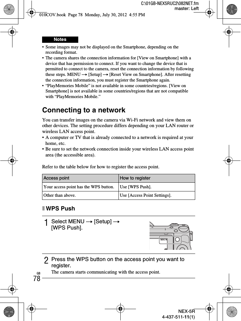 NEX-5R4-437-511-11(1)C:\01GB-NEX5RUC2\082NET.fmmaster: LeftGB78• Some images may not be displayed on the Smartphone, depending on the recording format.• The camera shares the connection information for [View on Smartphone] with a device that has permission to connect. If you want to change the device that is permitted to connect to the camera, reset the connection information by following these steps. MENU t [Setup] t [Reset View on Smartphone]. After resetting the connection information, you must register the Smartphone again.• “PlayMemories Mobile” is not available in some countries/regions. [View on Smartphone] is not available in some countries/regions that are not compatible with “PlayMemories Mobile.”Connecting to a networkYou can transfer images on the camera via Wi-Fi network and view them on other devices. The setting procedure differs depending on your LAN router or wireless LAN access point.• A computer or TV that is already connected to a network is required at your home, etc.• Be sure to set the network connection inside your wireless LAN access point area (the accessible area).Refer to the table below for how to register the access point.xWPS PushNotesAccess point How to registerYour access point has the WPS button. Use [WPS Push].Other than above. Use [Access Point Settings].1Select MENU t [Setup] t[WPS Push].2Press the WPS button on the access point you want to register.The camera starts communicating with the access point.010COV.book  Page 78  Monday, July 30, 2012  4:55 PM