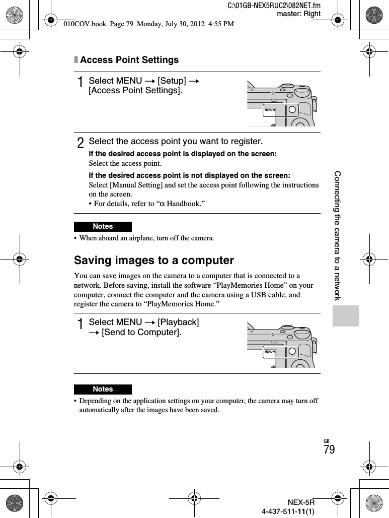 NEX-5R4-437-511-11(1)C:\01GB-NEX5RUC2\082NET.fmmaster: RightGB79Connecting the camera to a networkxAccess Point Settings• When aboard an airplane, turn off the camera.Saving images to a computerYou can save images on the camera to a computer that is connected to a network. Before saving, install the software “PlayMemories Home” on your computer, connect the computer and the camera using a USB cable, and register the camera to “PlayMemories Home.”• Depending on the application settings on your computer, the camera may turn off automatically after the images have been saved.1Select MENU t [Setup] t[Access Point Settings].2Select the access point you want to register.If the desired access point is displayed on the screen:Select the access point.If the desired access point is not displayed on the screen:Select [Manual Setting] and set the access point following the instructions on the screen.• For details, refer to “α Handbook.”Notes1Select MENU t [Playback] t [Send to Computer].Notes010COV.book  Page 79  Monday, July 30, 2012  4:55 PM