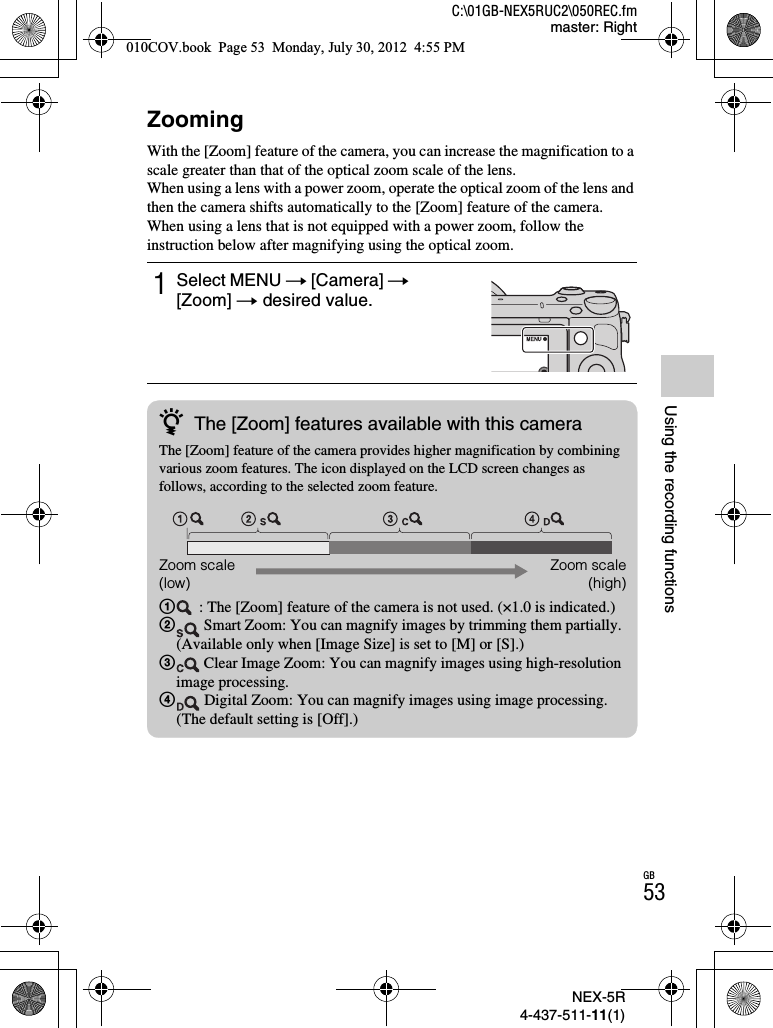 NEX-5R4-437-511-11(1)C:\01GB-NEX5RUC2\050REC.fmmaster: RightGB53Using the recording functionsZoomingWith the [Zoom] feature of the camera, you can increase the magnification to a scale greater than that of the optical zoom scale of the lens.When using a lens with a power zoom, operate the optical zoom of the lens and then the camera shifts automatically to the [Zoom] feature of the camera. When using a lens that is not equipped with a power zoom, follow the instruction below after magnifying using the optical zoom.1Select MENU t [Camera] t[Zoom] t desired value.zThe [Zoom] features available with this cameraThe [Zoom] feature of the camera provides higher magnification by combining various zoom features. The icon displayed on the LCD screen changes as follows, according to the selected zoom feature.1 : The [Zoom] feature of the camera is not used. (×1.0 is indicated.)2 Smart Zoom: You can magnify images by trimming them partially. (Available only when [Image Size] is set to [M] or [S].)3 Clear Image Zoom: You can magnify images using high-resolution image processing.4 Digital Zoom: You can magnify images using image processing. (The default setting is [Off].)Zoom scale (low)Zoom scale(high)010COV.book  Page 53  Monday, July 30, 2012  4:55 PM