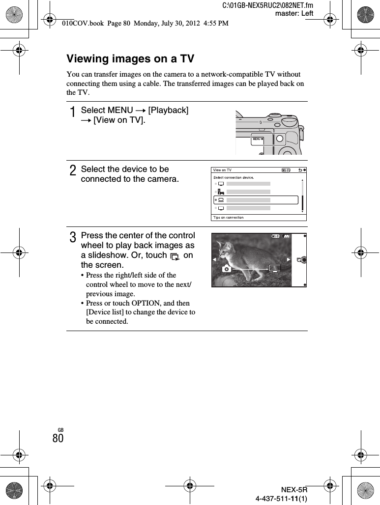 NEX-5R4-437-511-11(1)C:\01GB-NEX5RUC2\082NET.fmmaster: LeftGB80Viewing images on a TVYou can transfer images on the camera to a network-compatible TV without connecting them using a cable. The transferred images can be played back on the TV.1Select MENU t [Playback] t [View on TV].2Select the device to be connected to the camera.3Press the center of the control wheel to play back images as a slideshow. Or, touch   on the screen.• Press the right/left side of the control wheel to move to the next/previous image.• Press or touch OPTION, and then [Device list] to change the device to be connected.010COV.book  Page 80  Monday, July 30, 2012  4:55 PM
