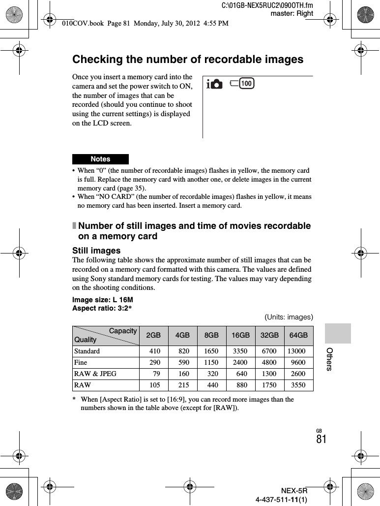 NEX-5R4-437-511-11(1)C:\01GB-NEX5RUC2\090OTH.fmmaster: RightGB81OthersOthersChecking the number of recordable images• When “0” (the number of recordable images) flashes in yellow, the memory card is full. Replace the memory card with another one, or delete images in the current memory card (page 35).• When “NO CARD” (the number of recordable images) flashes in yellow, it means no memory card has been inserted. Insert a memory card.xNumber of still images and time of movies recordable on a memory cardStill imagesThe following table shows the approximate number of still images that can be recorded on a memory card formatted with this camera. The values are defined using Sony standard memory cards for testing. The values may vary depending on the shooting conditions.Image size: L 16MAspect ratio: 3:2*(Units: images)* When [Aspect Ratio] is set to [16:9], you can record more images than the numbers shown in the table above (except for [RAW]).Once you insert a memory card into the camera and set the power switch to ON, the number of images that can be recorded (should you continue to shoot using the current settings) is displayed on the LCD screen.NotesCapacityQuality 2GB 4GB 8GB 16GB 32GB 64GBStandard 410 820 1650 3350 6700 13000Fine 290 590 1150 2400 4800 9600RAW &amp; JPEG 79 160 320 640 1300 2600RAW 105 215 440 880 1750 3550010COV.book  Page 81  Monday, July 30, 2012  4:55 PM