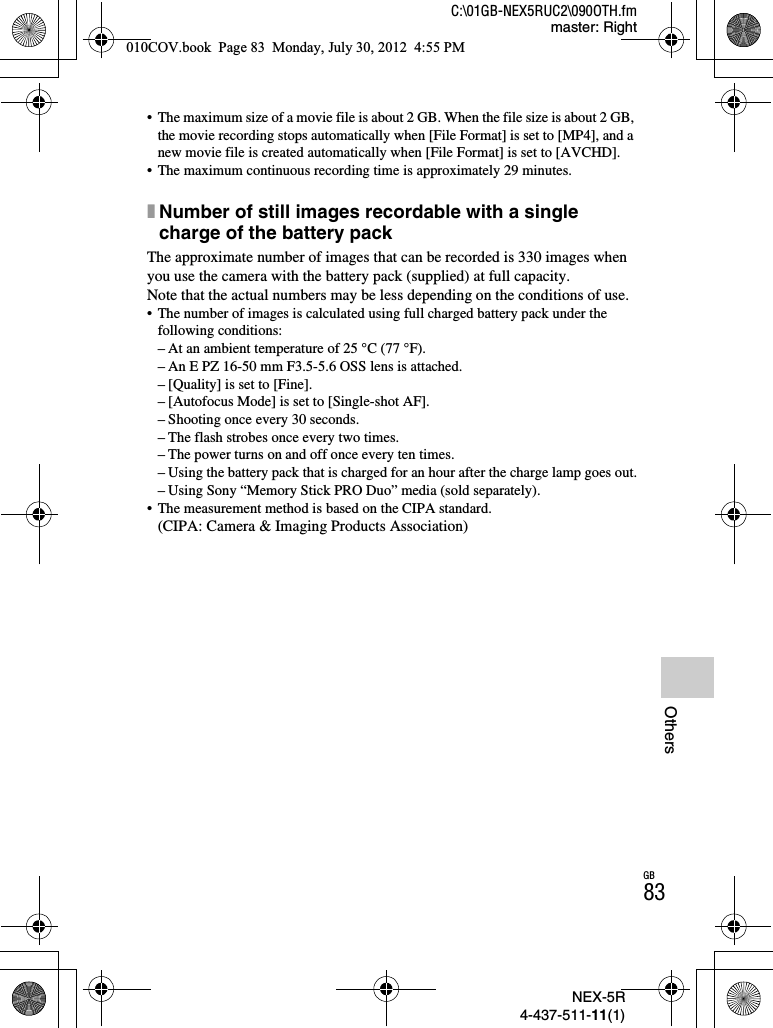 NEX-5R4-437-511-11(1)C:\01GB-NEX5RUC2\090OTH.fmmaster: RightGB83Others• The maximum size of a movie file is about 2 GB. When the file size is about 2 GB, the movie recording stops automatically when [File Format] is set to [MP4], and a new movie file is created automatically when [File Format] is set to [AVCHD].• The maximum continuous recording time is approximately 29 minutes.xNumber of still images recordable with a single charge of the battery packThe approximate number of images that can be recorded is 330 images when you use the camera with the battery pack (supplied) at full capacity.Note that the actual numbers may be less depending on the conditions of use.• The number of images is calculated using full charged battery pack under the following conditions:– At an ambient temperature of 25 °C (77 °F).– An E PZ 16-50 mm F3.5-5.6 OSS lens is attached.– [Quality] is set to [Fine].– [Autofocus Mode] is set to [Single-shot AF].– Shooting once every 30 seconds.– The flash strobes once every two times.– The power turns on and off once every ten times.– Using the battery pack that is charged for an hour after the charge lamp goes out.– Using Sony “Memory Stick PRO Duo” media (sold separately).• The measurement method is based on the CIPA standard.(CIPA: Camera &amp; Imaging Products Association)010COV.book  Page 83  Monday, July 30, 2012  4:55 PM