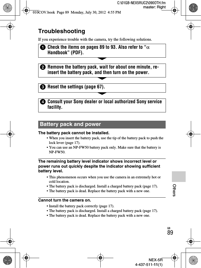 NEX-5R4-437-511-11(1)C:\01GB-NEX5RUC2\090OTH.fmmaster: RightGB89OthersTroubleshootingIf you experience trouble with the camera, try the following solutions.The battery pack cannot be installed.• When you insert the battery pack, use the tip of the battery pack to push the lock lever (page 17).• You can use an NP-FW50 battery pack only. Make sure that the battery is NP-FW50.The remaining battery level indicator shows incorrect level or power runs out quickly despite the indicator showing sufficient battery level.• This phenomenon occurs when you use the camera in an extremely hot or cold location.• The battery pack is discharged. Install a charged battery pack (page 17).• The battery pack is dead. Replace the battery pack with a new one.Cannot turn the camera on.• Install the battery pack correctly (page 17).• The battery pack is discharged. Install a charged battery pack (page 17).• The battery pack is dead. Replace the battery pack with a new one.1Check the items on pages 89 to 93. Also refer to “αHandbook” (PDF).2Remove the battery pack, wait for about one minute, re-insert the battery pack, and then turn on the power.3Reset the settings (page 67).4Consult your Sony dealer or local authorized Sony service facility.Battery pack and power010COV.book  Page 89  Monday, July 30, 2012  4:55 PM