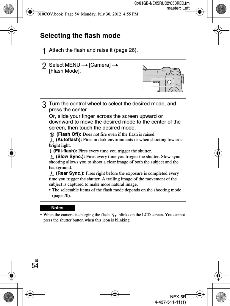 NEX-5R4-437-511-11(1)C:\01GB-NEX5RUC2\050REC.fmmaster: LeftGB54Selecting the flash mode• When the camera is charging the flash,   blinks on the LCD screen. You cannot press the shutter button when this icon is blinking.1Attach the flash and raise it (page 26).2Select MENU t [Camera] t[Flash Mode].3Turn the control wheel to select the desired mode, and press the center.Or, slide your finger across the screen upward or downward to move the desired mode to the center of the screen, then touch the desired mode. (Flash Off): Does not fire even if the flash is raised. (Autoflash): Fires in dark environments or when shooting towards bright light. (Fill-flash): Fires every time you trigger the shutter. (Slow Sync.): Fires every time you trigger the shutter. Slow sync shooting allows you to shoot a clear image of both the subject and the background. (Rear Sync.): Fires right before the exposure is completed every time you trigger the shutter. A trailing image of the movement of the subject is captured to make more natural image.• The selectable items of the flash mode depends on the shooting mode (page 70).Notes010COV.book  Page 54  Monday, July 30, 2012  4:55 PM
