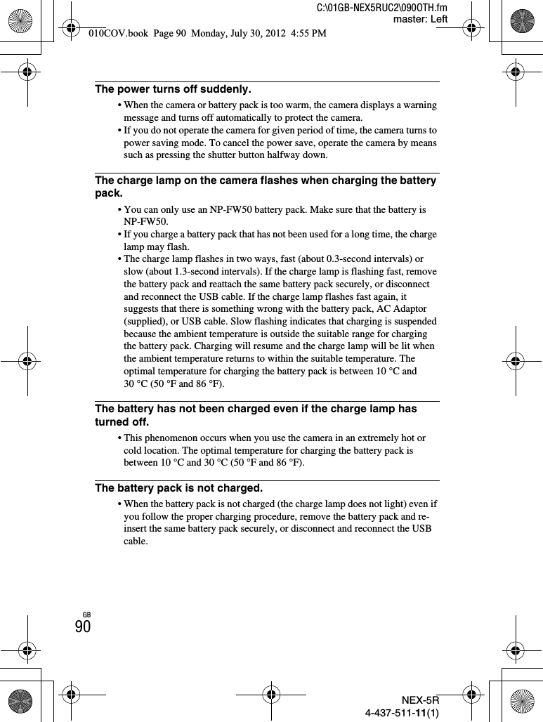 NEX-5R4-437-511-11(1)C:\01GB-NEX5RUC2\090OTH.fmmaster: LeftGB90The power turns off suddenly.• When the camera or battery pack is too warm, the camera displays a warning message and turns off automatically to protect the camera.• If you do not operate the camera for given period of time, the camera turns to power saving mode. To cancel the power save, operate the camera by means such as pressing the shutter button halfway down.The charge lamp on the camera flashes when charging the battery pack.• You can only use an NP-FW50 battery pack. Make sure that the battery is NP-FW50.• If you charge a battery pack that has not been used for a long time, the charge lamp may flash.• The charge lamp flashes in two ways, fast (about 0.3-second intervals) or slow (about 1.3-second intervals). If the charge lamp is flashing fast, remove the battery pack and reattach the same battery pack securely, or disconnect and reconnect the USB cable. If the charge lamp flashes fast again, it suggests that there is something wrong with the battery pack, AC Adaptor (supplied), or USB cable. Slow flashing indicates that charging is suspended because the ambient temperature is outside the suitable range for charging the battery pack. Charging will resume and the charge lamp will be lit when the ambient temperature returns to within the suitable temperature. The optimal temperature for charging the battery pack is between 10 °C and 30 °C (50 °F and 86 °F).The battery has not been charged even if the charge lamp has turned off.• This phenomenon occurs when you use the camera in an extremely hot or cold location. The optimal temperature for charging the battery pack is between 10 °C and 30 °C (50 °F and 86 °F).The battery pack is not charged.• When the battery pack is not charged (the charge lamp does not light) even if you follow the proper charging procedure, remove the battery pack and re-insert the same battery pack securely, or disconnect and reconnect the USB cable.010COV.book  Page 90  Monday, July 30, 2012  4:55 PM
