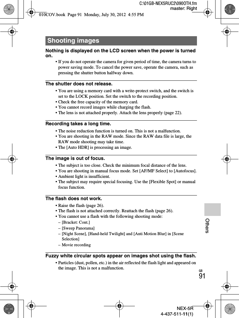 NEX-5R4-437-511-11(1)C:\01GB-NEX5RUC2\090OTH.fmmaster: RightGB91OthersNothing is displayed on the LCD screen when the power is turned on.• If you do not operate the camera for given period of time, the camera turns to power saving mode. To cancel the power save, operate the camera, such as pressing the shutter button halfway down.The shutter does not release.• You are using a memory card with a write-protect switch, and the switch is set to the LOCK position. Set the switch to the recording position.• Check the free capacity of the memory card.• You cannot record images while charging the flash.• The lens is not attached properly. Attach the lens properly (page 22).Recording takes a long time.• The noise reduction function is turned on. This is not a malfunction.• You are shooting in the RAW mode. Since the RAW data file is large, the RAW mode shooting may take time.• The [Auto HDR] is processing an image.The image is out of focus.• The subject is too close. Check the minimum focal distance of the lens.• You are shooting in manual focus mode. Set [AF/MF Select] to [Autofocus].• Ambient light is insufficient.• The subject may require special focusing. Use the [Flexible Spot] or manual focus function.The flash does not work.• Raise the flash (page 26).• The flash is not attached correctly. Reattach the flash (page 26).• You cannot use a flash with the following shooting mode:– [Bracket: Cont.]– [Sweep Panorama]– [Night Scene], [Hand-held Twilight] and [Anti Motion Blur] in [Scene Selection]– Movie recordingFuzzy white circular spots appear on images shot using the flash.• Particles (dust, pollen, etc.) in the air reflected the flash light and appeared on the image. This is not a malfunction.Shooting images010COV.book  Page 91  Monday, July 30, 2012  4:55 PM