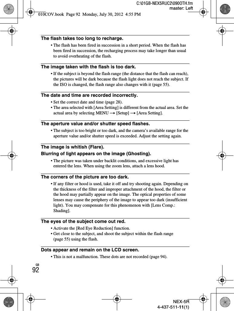 NEX-5R4-437-511-11(1)C:\01GB-NEX5RUC2\090OTH.fmmaster: LeftGB92The flash takes too long to recharge.• The flash has been fired in succession in a short period. When the flash has been fired in succession, the recharging process may take longer than usual to avoid overheating of the flash.The image taken with the flash is too dark.• If the subject is beyond the flash range (the distance that the flash can reach), the pictures will be dark because the flash light does not reach the subject. If the ISO is changed, the flash range also changes with it (page 55).The date and time are recorded incorrectly.• Set the correct date and time (page 28).• The area selected with [Area Setting] is different from the actual area. Set the actual area by selecting MENU t [Setup] t [Area Setting].The aperture value and/or shutter speed flashes.• The subject is too bright or too dark, and the camera’s available range for the aperture value and/or shutter speed is exceeded. Adjust the setting again.The image is whitish (Flare).Blurring of light appears on the image (Ghosting).• The picture was taken under backlit conditions, and excessive light has entered the lens. When using the zoom lens, attach a lens hood.The corners of the picture are too dark.• If any filter or hood is used, take it off and try shooting again. Depending on the thickness of the filter and improper attachment of the hood, the filter or the hood may partially appear on the image. The optical properties of some lenses may cause the periphery of the image to appear too dark (insufficient light). You may compensate for this phenomenon with [Lens Comp.: Shading].The eyes of the subject come out red.• Activate the [Red Eye Reduction] function.• Get close to the subject, and shoot the subject within the flash range (page 55) using the flash.Dots appear and remain on the LCD screen.• This is not a malfunction. These dots are not recorded (page 94).010COV.book  Page 92  Monday, July 30, 2012  4:55 PM