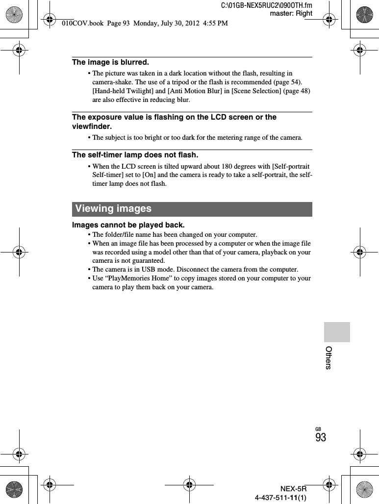 NEX-5R4-437-511-11(1)C:\01GB-NEX5RUC2\090OTH.fmmaster: RightGB93OthersThe image is blurred.• The picture was taken in a dark location without the flash, resulting in camera-shake. The use of a tripod or the flash is recommended (page 54). [Hand-held Twilight] and [Anti Motion Blur] in [Scene Selection] (page 48) are also effective in reducing blur.The exposure value is flashing on the LCD screen or the viewfinder.• The subject is too bright or too dark for the metering range of the camera.The self-timer lamp does not flash.• When the LCD screen is tilted upward about 180 degrees with [Self-portrait Self-timer] set to [On] and the camera is ready to take a self-portrait, the self-timer lamp does not flash.Images cannot be played back.• The folder/file name has been changed on your computer.• When an image file has been processed by a computer or when the image file was recorded using a model other than that of your camera, playback on your camera is not guaranteed.• The camera is in USB mode. Disconnect the camera from the computer.• Use “PlayMemories Home” to copy images stored on your computer to your camera to play them back on your camera.Viewing images010COV.book  Page 93  Monday, July 30, 2012  4:55 PM