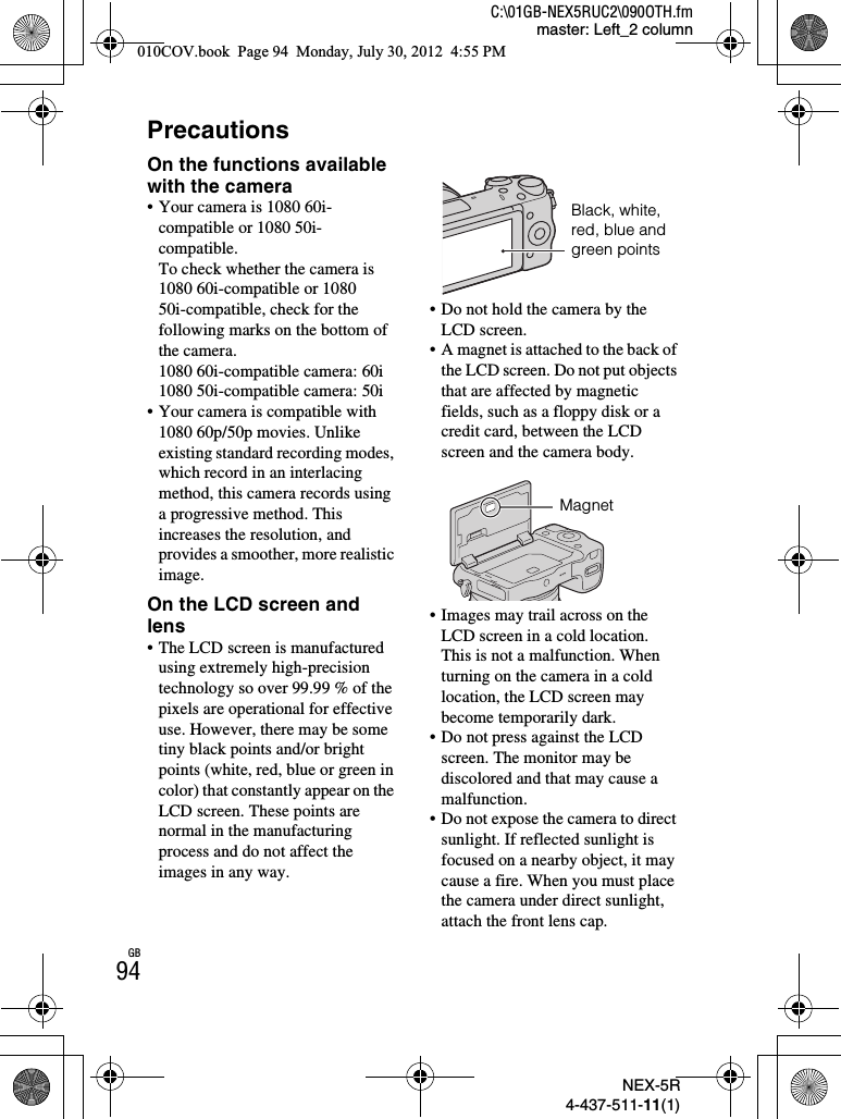 NEX-5R4-437-511-11(1)C:\01GB-NEX5RUC2\090OTH.fmmaster: Left_2 columnGB94PrecautionsOn the functions available with the camera• Your camera is 1080 60i-compatible or 1080 50i-compatible.To check whether the camera is 1080 60i-compatible or 1080 50i-compatible, check for the following marks on the bottom of the camera.1080 60i-compatible camera: 60i1080 50i-compatible camera: 50i• Your camera is compatible with 1080 60p/50p movies. Unlike existing standard recording modes, which record in an interlacing method, this camera records using a progressive method. This increases the resolution, and provides a smoother, more realistic image.On the LCD screen and lens• The LCD screen is manufactured using extremely high-precision technology so over 99.99 % of the pixels are operational for effective use. However, there may be some tiny black points and/or bright points (white, red, blue or green in color) that constantly appear on the LCD screen. These points are normal in the manufacturing process and do not affect the images in any way.• Do not hold the camera by the LCD screen.• A magnet is attached to the back of the LCD screen. Do not put objects that are affected by magnetic fields, such as a floppy disk or a credit card, between the LCD screen and the camera body.• Images may trail across on the LCD screen in a cold location. This is not a malfunction. When turning on the camera in a cold location, the LCD screen may become temporarily dark.• Do not press against the LCD screen. The monitor may be discolored and that may cause a malfunction.• Do not expose the camera to direct sunlight. If reflected sunlight is focused on a nearby object, it may cause a fire. When you must place the camera under direct sunlight, attach the front lens cap.Black, white, red, blue and green pointsMagnet010COV.book  Page 94  Monday, July 30, 2012  4:55 PM