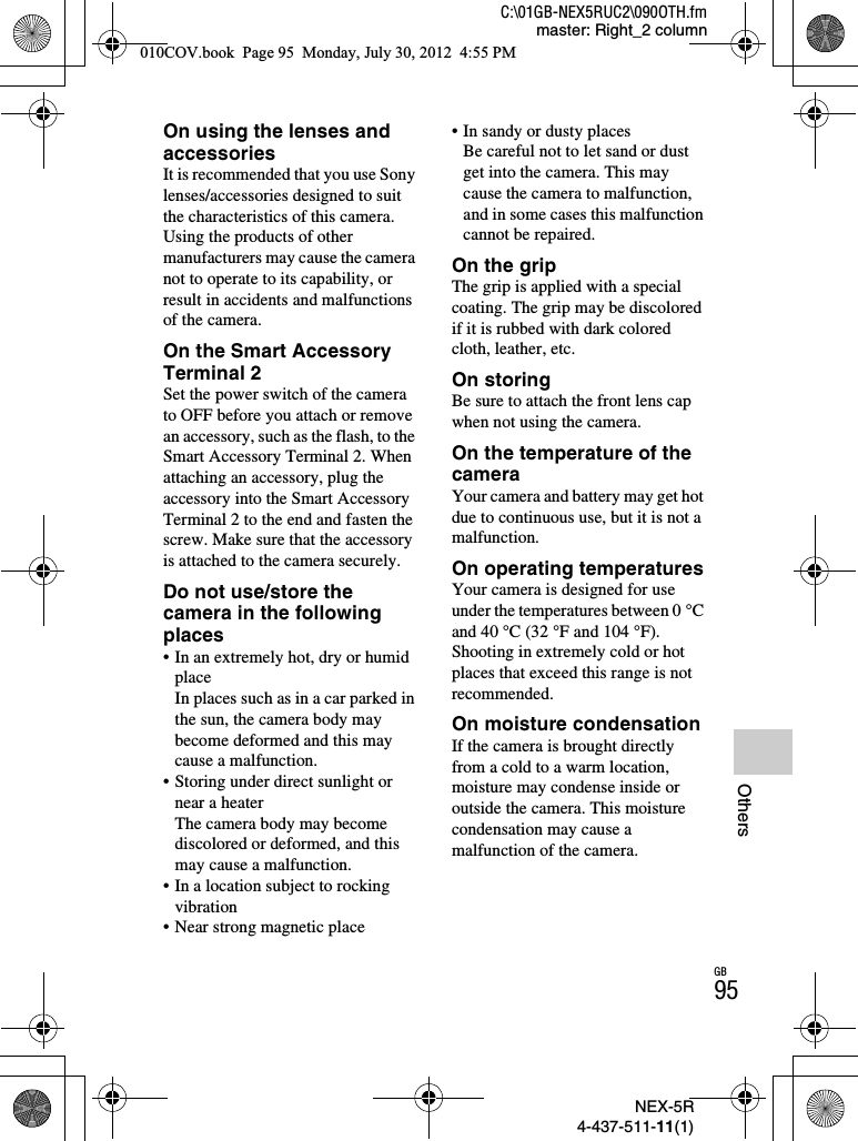 NEX-5R4-437-511-11(1)C:\01GB-NEX5RUC2\090OTH.fmmaster: Right_2 columnGB95OthersOn using the lenses and accessoriesIt is recommended that you use Sony lenses/accessories designed to suit the characteristics of this camera. Using the products of other manufacturers may cause the camera not to operate to its capability, or result in accidents and malfunctions of the camera.On the Smart Accessory Terminal 2Set the power switch of the camera to OFF before you attach or remove an accessory, such as the flash, to the Smart Accessory Terminal 2. When attaching an accessory, plug the accessory into the Smart Accessory Terminal 2 to the end and fasten the screw. Make sure that the accessory is attached to the camera securely.Do not use/store the camera in the following places• In an extremely hot, dry or humid placeIn places such as in a car parked in the sun, the camera body may become deformed and this may cause a malfunction.• Storing under direct sunlight or near a heaterThe camera body may become discolored or deformed, and this may cause a malfunction.• In a location subject to rocking vibration• Near strong magnetic place• In sandy or dusty placesBe careful not to let sand or dust get into the camera. This may cause the camera to malfunction, and in some cases this malfunction cannot be repaired.On the gripThe grip is applied with a special coating. The grip may be discolored if it is rubbed with dark colored cloth, leather, etc.On storingBe sure to attach the front lens cap when not using the camera.On the temperature of the cameraYour camera and battery may get hot due to continuous use, but it is not a malfunction.On operating temperaturesYour camera is designed for use under the temperatures between 0 °C and 40 °C (32 °F and 104 °F). Shooting in extremely cold or hot places that exceed this range is not recommended.On moisture condensationIf the camera is brought directly from a cold to a warm location, moisture may condense inside or outside the camera. This moisture condensation may cause a malfunction of the camera.010COV.book  Page 95  Monday, July 30, 2012  4:55 PM