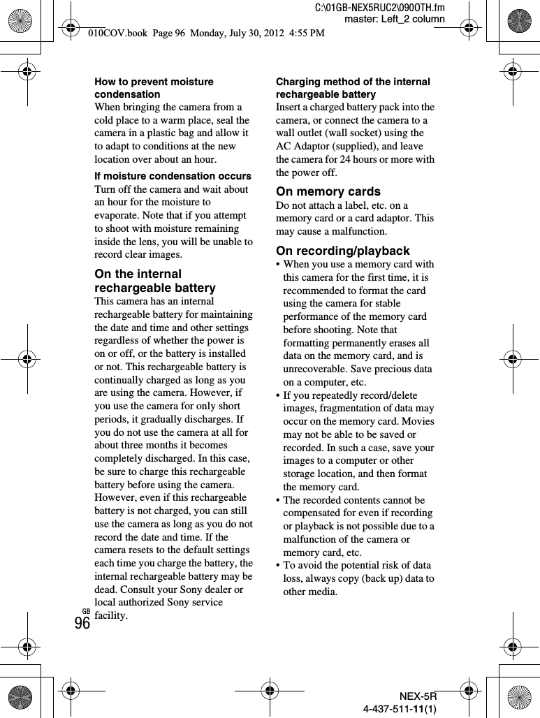 NEX-5R4-437-511-11(1)C:\01GB-NEX5RUC2\090OTH.fmmaster: Left_2 columnGB96How to prevent moisture condensationWhen bringing the camera from a cold place to a warm place, seal the camera in a plastic bag and allow it to adapt to conditions at the new location over about an hour.If moisture condensation occursTurn off the camera and wait about an hour for the moisture to evaporate. Note that if you attempt to shoot with moisture remaining inside the lens, you will be unable to record clear images.On the internal rechargeable batteryThis camera has an internal rechargeable battery for maintaining the date and time and other settings regardless of whether the power is on or off, or the battery is installed or not. This rechargeable battery is continually charged as long as you are using the camera. However, if you use the camera for only short periods, it gradually discharges. If you do not use the camera at all for about three months it becomes completely discharged. In this case, be sure to charge this rechargeable battery before using the camera. However, even if this rechargeable battery is not charged, you can still use the camera as long as you do not record the date and time. If the camera resets to the default settings each time you charge the battery, the internal rechargeable battery may be dead. Consult your Sony dealer or local authorized Sony service facility.Charging method of the internal rechargeable batteryInsert a charged battery pack into the camera, or connect the camera to a wall outlet (wall socket) using the AC Adaptor (supplied), and leave the camera for 24 hours or more with the power off.On memory cardsDo not attach a label, etc. on a memory card or a card adaptor. This may cause a malfunction.On recording/playback• When you use a memory card with this camera for the first time, it is recommended to format the card using the camera for stable performance of the memory card before shooting. Note that formatting permanently erases all data on the memory card, and is unrecoverable. Save precious data on a computer, etc.• If you repeatedly record/delete images, fragmentation of data may occur on the memory card. Movies may not be able to be saved or recorded. In such a case, save your images to a computer or other storage location, and then format the memory card.• The recorded contents cannot be compensated for even if recording or playback is not possible due to a malfunction of the camera or memory card, etc.• To avoid the potential risk of data loss, always copy (back up) data to other media.010COV.book  Page 96  Monday, July 30, 2012  4:55 PM