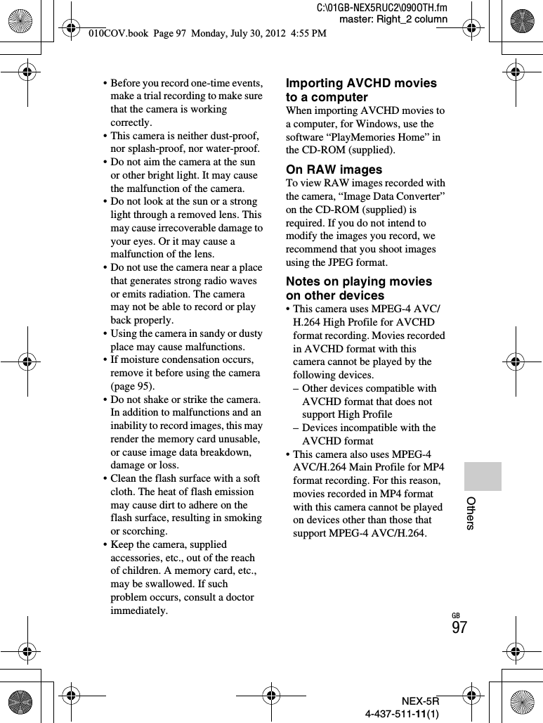 NEX-5R4-437-511-11(1)C:\01GB-NEX5RUC2\090OTH.fmmaster: Right_2 columnGB97Others• Before you record one-time events, make a trial recording to make sure that the camera is working correctly.• This camera is neither dust-proof, nor splash-proof, nor water-proof.• Do not aim the camera at the sun or other bright light. It may cause the malfunction of the camera.• Do not look at the sun or a strong light through a removed lens. This may cause irrecoverable damage to your eyes. Or it may cause a malfunction of the lens.• Do not use the camera near a place that generates strong radio waves or emits radiation. The camera may not be able to record or play back properly.• Using the camera in sandy or dusty place may cause malfunctions.• If moisture condensation occurs, remove it before using the camera (page 95).• Do not shake or strike the camera. In addition to malfunctions and an inability to record images, this may render the memory card unusable, or cause image data breakdown, damage or loss.• Clean the flash surface with a soft cloth. The heat of flash emission may cause dirt to adhere on the flash surface, resulting in smoking or scorching.• Keep the camera, supplied accessories, etc., out of the reach of children. A memory card, etc., may be swallowed. If such problem occurs, consult a doctor immediately.Importing AVCHD movies to a computerWhen importing AVCHD movies to a computer, for Windows, use the software “PlayMemories Home” in the CD-ROM (supplied).On RAW imagesTo view RAW images recorded with the camera, “Image Data Converter” on the CD-ROM (supplied) is required. If you do not intend to modify the images you record, we recommend that you shoot images using the JPEG format.Notes on playing movies on other devices• This camera uses MPEG-4 AVC/H.264 High Profile for AVCHD format recording. Movies recorded in AVCHD format with this camera cannot be played by the following devices.– Other devices compatible with AVCHD format that does not support High Profile– Devices incompatible with the AVCHD format• This camera also uses MPEG-4 AVC/H.264 Main Profile for MP4 format recording. For this reason, movies recorded in MP4 format with this camera cannot be played on devices other than those that support MPEG-4 AVC/H.264.010COV.book  Page 97  Monday, July 30, 2012  4:55 PM