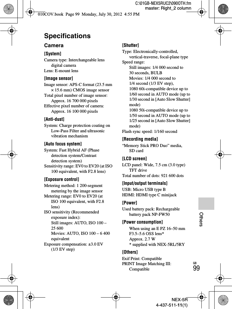 NEX-5R4-437-511-11(1)C:\01GB-NEX5RUC2\090OTH.fmmaster: Right_2 columnGB99OthersSpecificationsCamera[System]Camera type: Interchangeable lens digital cameraLens: E-mount lens[Image sensor]Image sensor: APS-C format (23.5 mm × 15.6 mm) CMOS image sensorTotal pixel number of image sensor: Approx. 16 700 000 pixelsEffective pixel number of camera: Approx. 16 100 000 pixels[Anti-dust]System: Charge protection coating on Low-Pass Filter and ultrasonic vibration mechanism[Auto focus system]System: Fast Hybrid AF (Phase detection system/Contrast detection system)Sensitivity range: EV0 to EV20 (at ISO 100 equivalent, with F2.8 lens)[Exposure control]Metering method: 1 200-segment metering by the image sensorMetering range: EV0 to EV20 (at ISO 100 equivalent, with F2.8 lens)ISO sensitivity (Recommended exposure index): Still images: AUTO, ISO 100 – 25 600Movies: AUTO, ISO 100 – 6 400 equivalentExposure compensation: ±3.0 EV (1/3 EV step)[Shutter]Type: Electronically-controlled, vertical-traverse, focal-plane typeSpeed range: Still images: 1/4 000 second to 30 seconds, BULBMovies: 1/4 000 second to 1/4 second (1/3 EV step), 1080 60i-compatible device up to 1/60 second in AUTO mode (up to 1/30 second in [Auto Slow Shutter] mode)1080 50i-compatible device up to 1/50 second in AUTO mode (up to 1/25 second in [Auto Slow Shutter] mode)Flash sync speed: 1/160 second[Recording media]“Memory Stick PRO Duo” media, SD card[LCD screen]LCD panel: Wide, 7.5 cm (3.0 type) TFT driveTotal number of dots: 921 600 dots[Input/output terminals]USB: Micro USB type BHDMI: HDMI type C minijack[Power]Used battery pack: Rechargeable battery pack NP-FW50[Power consumption]When using an E PZ 16–50 mm F3.5–5.6 OSS lens*Approx. 2.7 W* supplied with NEX-5RL/5RY[Others]Exif Print: CompatiblePRINT Image Matching III: Compatible010COV.book  Page 99  Monday, July 30, 2012  4:55 PM