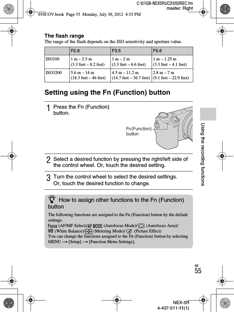 NEX-5R4-437-511-11(1)C:\01GB-NEX5RUC2\050REC.fmmaster: RightGB55Using the recording functionsThe flash rangeThe range of the flash depends on the ISO sensitivity and aperture value.Setting using the Fn (Function) buttonF2.8 F3.5 F5.6ISO100 1 m – 2.5 m(3.3 feet – 8.2 feet)1 m – 2 m(3.3 feet – 6.6 feet)1 m – 1.25 m(3.3 feet – 4.1 feet)ISO3200 5.6 m – 14 m(18.3 feet – 46 feet)4.5 m – 11.2 m(14.7 feet – 36.7 feet)2.8 m – 7 m(9.1 feet – 22.9 feet)1Press the Fn (Function) button.2Select a desired function by pressing the right/left side of the control wheel. Or, touch the desired setting.3Turn the control wheel to select the desired settings.Or, touch the desired function to change.Fn (Function) buttonzHow to assign other functions to the Fn (Function) buttonThe following functions are assigned to the Fn (Function) button by the default settings. (AF/MF Select)/  (Autofocus Mode)/  (Autofocus Area)/ (White Balance)/  (Metering Mode)/  (Picture Effect)You can change the functions assigned to the Fn (Function) button by selecting MENU t [Setup] t [Function Menu Settings].010COV.book  Page 55  Monday, July 30, 2012  4:55 PM