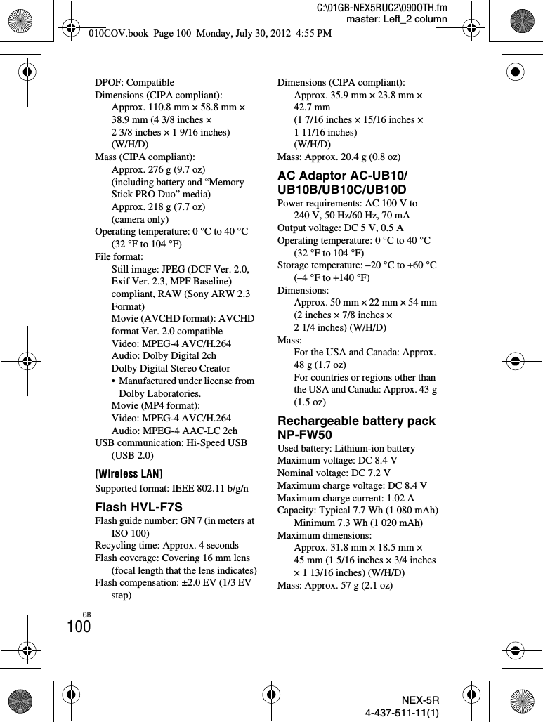 NEX-5R4-437-511-11(1)C:\01GB-NEX5RUC2\090OTH.fmmaster: Left_2 columnGB100DPOF: CompatibleDimensions (CIPA compliant):Approx. 110.8 mm × 58.8 mm × 38.9 mm (4 3/8 inches × 2 3/8 inches × 1 9/16 inches)(W/H/D)Mass (CIPA compliant):Approx. 276 g (9.7 oz)(including battery and “Memory Stick PRO Duo” media)Approx. 218 g (7.7 oz)(camera only)Operating temperature: 0 °C to 40 °C (32 °F to 104 °F)File format:Still image: JPEG (DCF Ver. 2.0, Exif Ver. 2.3, MPF Baseline) compliant, RAW (Sony ARW 2.3 Format)Movie (AVCHD format): AVCHD format Ver. 2.0 compatibleVideo: MPEG-4 AVC/H.264Audio: Dolby Digital 2chDolby Digital Stereo Creator• Manufactured under license from Dolby Laboratories.Movie (MP4 format):Video: MPEG-4 AVC/H.264Audio: MPEG-4 AAC-LC 2chUSB communication: Hi-Speed USB (USB 2.0)[Wireless LAN]Supported format: IEEE 802.11 b/g/nFlash HVL-F7SFlash guide number: GN 7 (in meters at ISO 100)Recycling time: Approx. 4 secondsFlash coverage: Covering 16 mm lens (focal length that the lens indicates)Flash compensation: ±2.0 EV (1/3 EV step)Dimensions (CIPA compliant):Approx. 35.9 mm × 23.8 mm × 42.7 mm(1 7/16 inches × 15/16 inches × 1 11/16 inches)(W/H/D)Mass: Approx. 20.4 g (0.8 oz)AC Adaptor AC-UB10/UB10B/UB10C/UB10DPower requirements: AC 100 V to 240 V, 50 Hz/60 Hz, 70 mAOutput voltage: DC 5 V, 0.5 AOperating temperature: 0 °C to 40 °C (32 °F to 104 °F)Storage temperature: –20 °C to +60 °C (–4 °F to +140 °F)Dimensions: Approx. 50 mm × 22 mm × 54 mm (2 inches × 7/8 inches × 2 1/4 inches) (W/H/D)Mass: For the USA and Canada: Approx. 48 g (1.7 oz)For countries or regions other than the USA and Canada: Approx. 43 g (1.5 oz)Rechargeable battery pack NP-FW50Used battery: Lithium-ion batteryMaximum voltage: DC 8.4 VNominal voltage: DC 7.2 VMaximum charge voltage: DC 8.4 VMaximum charge current: 1.02 ACapacity: Typical 7.7 Wh (1 080 mAh)Minimum 7.3 Wh (1 020 mAh)Maximum dimensions:Approx. 31.8 mm × 18.5 mm × 45 mm (1 5/16 inches × 3/4 inches × 1 13/16 inches) (W/H/D)Mass: Approx. 57 g (2.1 oz)010COV.book  Page 100  Monday, July 30, 2012  4:55 PM