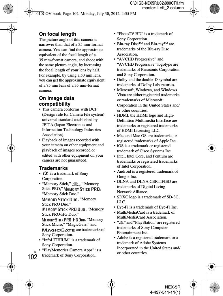 NEX-5R4-437-511-11(1)C:\01GB-NEX5RUC2\090OTH.fmmaster: Left_2 columnGB102On focal lengthThe picture angle of this camera is narrower than that of a 35 mm-format camera. You can find the approximate equivalent of the focal length of a 35 mm-format camera, and shoot with the same picture angle, by increasing the focal length of your lens by half.For example, by using a 50 mm lens, you can get the approximate equivalent of a 75 mm lens of a 35 mm-format camera.On image data compatibility• This camera conforms with DCF (Design rule for Camera File system) universal standard established by JEITA (Japan Electronics and Information Technology Industries Association).• Playback of images recorded with your camera on other equipment and playback of images recorded or edited with other equipment on your camera are not guaranteed.Trademarks•  is a trademark of Sony Corporation.• “Memory Stick,”  , “Memory Stick PRO,”  , “Memory Stick Duo,” , “Memory Stick PRO Duo,” , “Memory Stick PRO-HG Duo,” , “Memory Stick Micro,” “MagicGate,” and  are trademarks of Sony Corporation.• “InfoLITHIUM” is a trademark of Sony Corporation.• “PlayMemories Camera Apps” is a trademark of Sony Corporation.• “PhotoTV HD” is a trademark of Sony Corporation.• Blu-ray Disc™ and Blu-ray™ are trademarks of the Blu-ray Disc Association.• “AVCHD Progressive” and “AVCHD Progressive” logotype are trademarks of Panasonic Corporation and Sony Corporation.• Dolby and the double-D symbol are trademarks of Dolby Laboratories.• Microsoft, Windows, and Windows Vista are either registered trademarks or trademarks of Microsoft Corporation in the United States and/or other countries.• HDMI, the HDMI logo and High-Definition Multimedia Interface are trademarks or registered trademarks of HDMI Licensing LLC.• Mac and Mac OS are trademarks or registered trademarks of Apple Inc.• iOS is a trademark or registered trademark of Cisco Systems Inc.• Intel, Intel Core, and Pentium are trademarks or registered trademarks of Intel Corporation.• Android is a registered trademark of Google Inc.• DLNA and DLNA CERTIFIED are trademarks of Digital Living Network Alliance.• SDXC logo is a trademark of SD-3C, LLC.• Eye-Fi is a trademark of Eye-Fi Inc.• MultiMediaCard is a trademark of MultiMediaCard Association.• “ ” and “PlayStation” are registered trademarks of Sony Computer Entertainment Inc.• Adobe is a registered trademark or a trademark of Adobe Systems Incorporated in the United States and/or other countries.010COV.book  Page 102  Monday, July 30, 2012  4:55 PM
