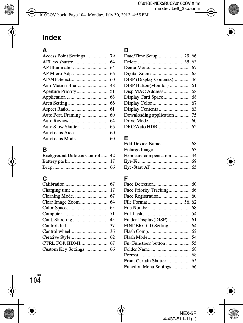 NEX-5R4-437-511-11(1)C:\01GB-NEX5RUC2\010COVIX.fmmaster: Left_2 columnGB104IndexAAccess Point Settings................... 79AEL w/ shutter............................. 64AF Illuminator ............................. 64AF Micro Adj. ............................. 66AF/MF Select............................... 60Anti Motion Blur ......................... 48Aperture Priority.......................... 51Application .................................. 63Area Setting ................................. 66Aspect Ratio................................. 61Auto Port. Framing ...................... 60Auto Review ................................ 64Auto Slow Shutter........................ 66Autofocus Area............................ 60Autofocus Mode .......................... 60BBackground Defocus Control ...... 42Battery pack ................................. 17Beep ............................................. 66CCalibration ................................... 67Charging time .............................. 17Cleaning Mode............................. 67Clear Image Zoom ....................... 64Color Space.................................. 65Computer ..................................... 71Cont. Shooting ............................. 45Control dial .................................. 37Control wheel............................... 36Creative Style............................... 62CTRL FOR HDMI....................... 67Custom Key Settings ................... 66DDate/Time Setup....................  29, 66Delete ....................................  35, 63Demo Mode.................................  67Digital Zoom ...............................  65DISP (Display Contents).............  46DISP Button(Monitor) ................  61Disp MAC Address.....................  68Display Card Space.....................  68Display Color ..............................  67Display Contents .........................  63Downloading application ............  75Drive Mode .................................  60DRO/Auto HDR..........................  62EEdit Device Name .......................  68Enlarge Image .............................  63Exposure compensation ..............  44Eye-Fi..........................................  68Eye-Start AF................................  65FFace Detection.............................  60Face Priority Tracking.................  66Face Registration.........................  60File Format............................  56, 62File Number ................................  68Fill-flash ......................................  54Finder Display(DISP)..................  61FINDER/LCD Setting.................  64Flash Comp. ................................  62Flash Mode..................................  54Fn (Function) button ...................  55Folder Name................................  68Format .........................................  68Front Curtain Shutter...................  65Function Menu Settings ..............  66010COV.book  Page 104  Monday, July 30, 2012  4:55 PM