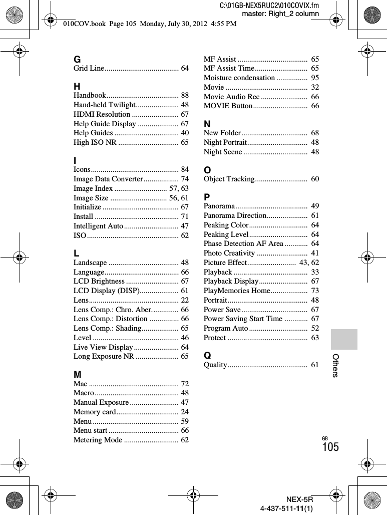 NEX-5R4-437-511-11(1)C:\01GB-NEX5RUC2\010COVIX.fmmaster: Right_2 columnGB105OthersGGrid Line...................................... 64HHandbook..................................... 88Hand-held Twilight...................... 48HDMI Resolution ........................ 67Help Guide Display ..................... 67Help Guides ................................. 40High ISO NR ............................... 65IIcons............................................. 84Image Data Converter.................. 74Image Index ........................... 57, 63Image Size ............................. 56, 61Initialize ....................................... 67Install ........................................... 71Intelligent Auto............................ 47ISO............................................... 62LLandscape .................................... 48Language...................................... 66LCD Brightness ........................... 67LCD Display (DISP).................... 61Lens.............................................. 22Lens Comp.: Chro. Aber.............. 66Lens Comp.: Distortion ............... 66Lens Comp.: Shading................... 65Level ............................................ 46Live View Display....................... 64Long Exposure NR ...................... 65MMac .............................................. 72Macro........................................... 48Manual Exposure ......................... 47Memory card................................ 24Menu ............................................ 59Menu start .................................... 66Metering Mode ............................ 62MF Assist ....................................  65MF Assist Time...........................  65Moisture condensation ................  95Movie ..........................................  32Movie Audio Rec........................  66MOVIE Button............................  66NNew Folder..................................  68Night Portrait...............................  48Night Scene .................................  48OObject Tracking...........................  60PPanorama.....................................  49Panorama Direction.....................  61Peaking Color..............................  64Peaking Level..............................  64Phase Detection AF Area ............  64Photo Creativity ..........................  41Picture Effect.........................  43, 62Playback ......................................  33Playback Display.........................  67PlayMemories Home...................  73Portrait.........................................  48Power Save..................................  67Power Saving Start Time ............  67Program Auto ..............................  52Protect .........................................  63QQuality.........................................  61010COV.book  Page 105  Monday, July 30, 2012  4:55 PM