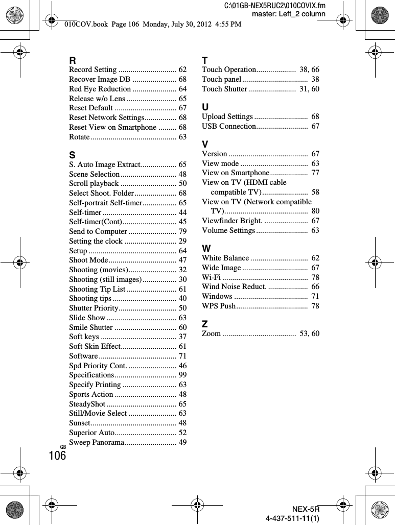 NEX-5R4-437-511-11(1)C:\01GB-NEX5RUC2\010COVIX.fmmaster: Left_2 columnGB106RRecord Setting ............................. 62Recover Image DB ...................... 68Red Eye Reduction ...................... 64Release w/o Lens ......................... 65Reset Default ............................... 67Reset Network Settings................ 68Reset View on Smartphone ......... 68Rotate........................................... 63SS. Auto Image Extract.................. 65Scene Selection............................ 48Scroll playback ............................ 50Select Shoot. Folder..................... 68Self-portrait Self-timer................. 65Self-timer ..................................... 44Self-timer(Cont)........................... 45Send to Computer ........................ 79Setting the clock .......................... 29Setup ............................................ 64Shoot Mode.................................. 47Shooting (movies)........................ 32Shooting (still images)................. 30Shooting Tip List ......................... 61Shooting tips ................................ 40Shutter Priority............................. 50Slide Show ................................... 63Smile Shutter ............................... 60Soft keys ...................................... 37Soft Skin Effect............................ 61Software....................................... 71Spd Priority Cont. ........................ 46Specifications............................... 99Specify Printing ........................... 63Sports Action ............................... 48SteadyShot ................................... 65Still/Movie Select ........................ 63Sunset........................................... 48Superior Auto............................... 52Sweep Panorama.......................... 49TTouch Operation....................  38, 66Touch panel.................................  38Touch Shutter........................  31, 60UUpload Settings ...........................  68USB Connection..........................  67VVersion ........................................  67View mode ..................................  63View on Smartphone...................  77View on TV (HDMI cable compatible TV).......................  58View on TV (Network compatible TV)..........................................  80Viewfinder Bright. ......................  67Volume Settings ..........................  63WWhite Balance .............................  62Wide Image .................................  67Wi-Fi ...........................................  78Wind Noise Reduct. ....................  66Windows .....................................  71WPS Push....................................  78ZZoom .....................................  53, 60010COV.book  Page 106  Monday, July 30, 2012  4:55 PM