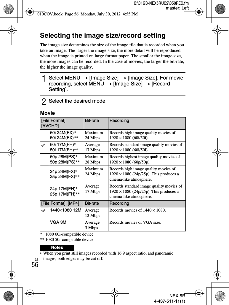 NEX-5R4-437-511-11(1)C:\01GB-NEX5RUC2\050REC.fmmaster: LeftGB56Selecting the image size/record settingThe image size determines the size of the image file that is recorded when you take an image. The larger the image size, the more detail will be reproduced when the image is printed on large format paper. The smaller the image size, the more images can be recorded. In the case of movies, the larger the bit-rate, the higher the image quality.Movie* 1080 60i-compatible device** 1080 50i-compatible device• When you print still images recorded with 16:9 aspect ratio, and panoramic images, both edges may be cut off.1Select MENU t [Image Size] t [Image Size]. For movie recording, select MENU t [Image Size] t [Record Setting].2Select the desired mode.[File Format]: [AVCHD]Bit-rate Recording60i 24M(FX)*50i 24M(FX)**Maximum 24 MbpsRecords high image quality movies of 1920 × 1080 (60i/50i).60i 17M(FH)*50i 17M(FH)**Average 17 MbpsRecords standard image quality movies of 1920 × 1080 (60i/50i).60p 28M(PS)*50p 28M(PS)**Maximum 28 MbpsRecords highest image quality movies of 1920 × 1080 (60p/50p).24p 24M(FX)*25p 24M(FX)**Maximum 24 MbpsRecords high image quality movies of 1920 × 1080 (24p/25p). This produces a cinema-like atmosphere.24p 17M(FH)*25p 17M(FH)**Average 17 MbpsRecords standard image quality movies of 1920 × 1080 (24p/25p). This produces a cinema-like atmosphere.[File Format]: [MP4] Bit-rate Recording1440×1080 12M Average 12 MbpsRecords movies of 1440 × 1080.VGA 3M Average 3 MbpsRecords movies of VGA size.Notes010COV.book  Page 56  Monday, July 30, 2012  4:55 PM