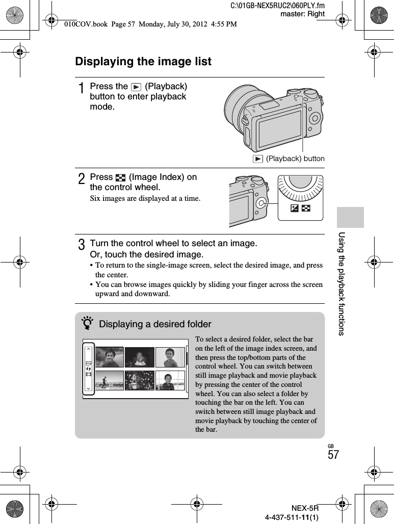 NEX-5R4-437-511-11(1)C:\01GB-NEX5RUC2\060PLY.fmmaster: RightGB57Using the playback functionsUsing the playback functionsDisplaying the image list1Press the   (Playback) button to enter playback mode. (Playback) button2Press   (Image Index) on the control wheel.Six images are displayed at a time.3Turn the control wheel to select an image.Or, touch the desired image.• To return to the single-image screen, select the desired image, and press the center.• You can browse images quickly by sliding your finger across the screen upward and downward.zDisplaying a desired folderTo select a desired folder, select the bar on the left of the image index screen, and then press the top/bottom parts of the control wheel. You can switch between still image playback and movie playback by pressing the center of the control wheel. You can also select a folder by touching the bar on the left. You can switch between still image playback and movie playback by touching the center of the bar.010COV.book  Page 57  Monday, July 30, 2012  4:55 PM