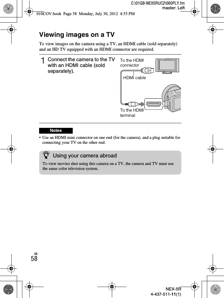 NEX-5R4-437-511-11(1)C:\01GB-NEX5RUC2\060PLY.fmmaster: LeftGB58Viewing images on a TVTo view images on the camera using a TV, an HDMI cable (sold separately) and an HD TV equipped with an HDMI connector are required.• Use an HDMI mini connector on one end (for the camera), and a plug suitable for connecting your TV on the other end.1Connect the camera to the TV with an HDMI cable (sold separately).NotesTo the HDMI connectorHDMI cableTo the HDMI terminalzUsing your camera abroadTo view movies shot using this camera on a TV, the camera and TV must use the same color television system.010COV.book  Page 58  Monday, July 30, 2012  4:55 PM