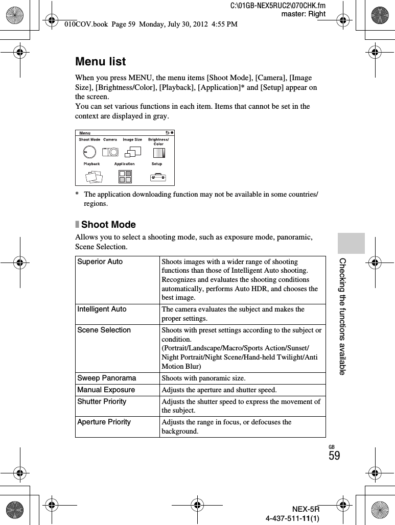 NEX-5R4-437-511-11(1)C:\01GB-NEX5RUC2\070CHK.fmmaster: RightGB59Checking the functions availableChecking the functions availableMenu listWhen you press MENU, the menu items [Shoot Mode], [Camera], [Image Size], [Brightness/Color], [Playback], [Application]* and [Setup] appear on the screen.You can set various functions in each item. Items that cannot be set in the context are displayed in gray.* The application downloading function may not be available in some countries/regions.xShoot ModeAllows you to select a shooting mode, such as exposure mode, panoramic, Scene Selection.Superior Auto Shoots images with a wider range of shooting functions than those of Intelligent Auto shooting. Recognizes and evaluates the shooting conditions automatically, performs Auto HDR, and chooses the best image.Intelligent Auto The camera evaluates the subject and makes the proper settings.Scene Selection Shoots with preset settings according to the subject or condition.(Portrait/Landscape/Macro/Sports Action/Sunset/Night Portrait/Night Scene/Hand-held Twilight/Anti Motion Blur)Sweep Panorama Shoots with panoramic size.Manual Exposure Adjusts the aperture and shutter speed.Shutter Priority Adjusts the shutter speed to express the movement of the subject.Aperture Priority Adjusts the range in focus, or defocuses the background.010COV.book  Page 59  Monday, July 30, 2012  4:55 PM