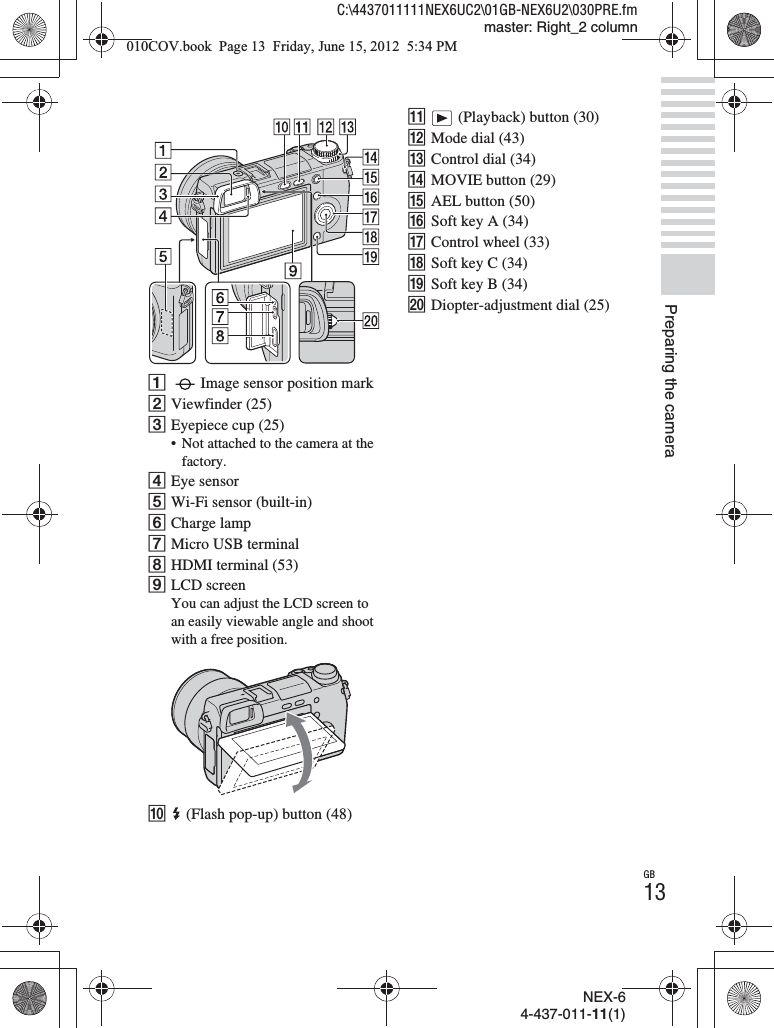 NEX-64-437-011-11(1)C:\4437011111NEX6UC2\01GB-NEX6U2\030PRE.fmmaster: Right_2 columnGB13Preparing the cameraAImage sensor position markBViewfinder (25)CEyepiece cup (25)• Not attached to the camera at the factory.DEye sensorEWi-Fi sensor (built-in)FCharge lampGMicro USB terminalHHDMI terminal (53)ILCD screenYou can adjust the LCD screen to an easily viewable angle and shoot with a free position.J (Flash pop-up) button (48)K (Playback) button (30)LMode dial (43)MControl dial (34)NMOVIE button (29)OAEL button (50)PSoft key A (34)QControl wheel (33)RSoft key C (34)SSoft key B (34)TDiopter-adjustment dial (25)010COV.book  Page 13  Friday, June 15, 2012  5:34 PM