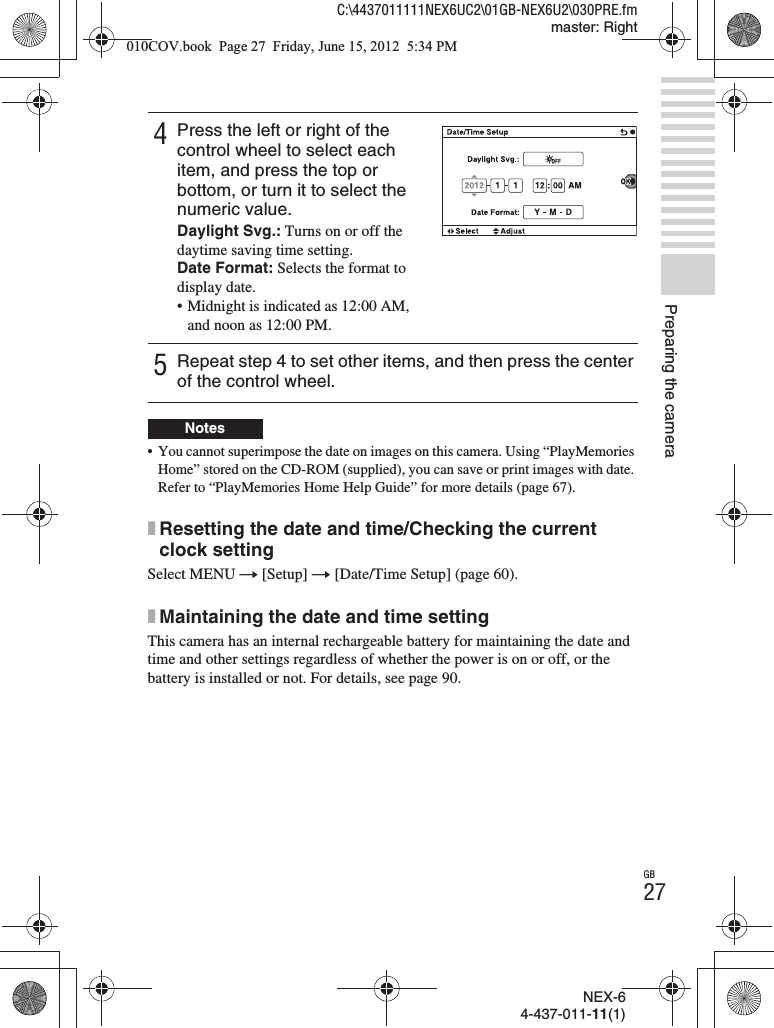 NEX-64-437-011-11(1)C:\4437011111NEX6UC2\01GB-NEX6U2\030PRE.fmmaster: RightGB27Preparing the camera• You cannot superimpose the date on images on this camera. Using “PlayMemories Home” stored on the CD-ROM (supplied), you can save or print images with date. Refer to “PlayMemories Home Help Guide” for more details (page 67).xResetting the date and time/Checking the current clock settingSelect MENU t [Setup] t [Date/Time Setup] (page 60).xMaintaining the date and time settingThis camera has an internal rechargeable battery for maintaining the date and time and other settings regardless of whether the power is on or off, or the battery is installed or not. For details, see page 90.4Press the left or right of the control wheel to select each item, and press the top or bottom, or turn it to select the numeric value.Daylight Svg.: Turns on or off the daytime saving time setting.Date Format: Selects the format to display date.• Midnight is indicated as 12:00 AM, and noon as 12:00 PM.5Repeat step 4 to set other items, and then press the center of the control wheel.Notes010COV.book  Page 27  Friday, June 15, 2012  5:34 PM