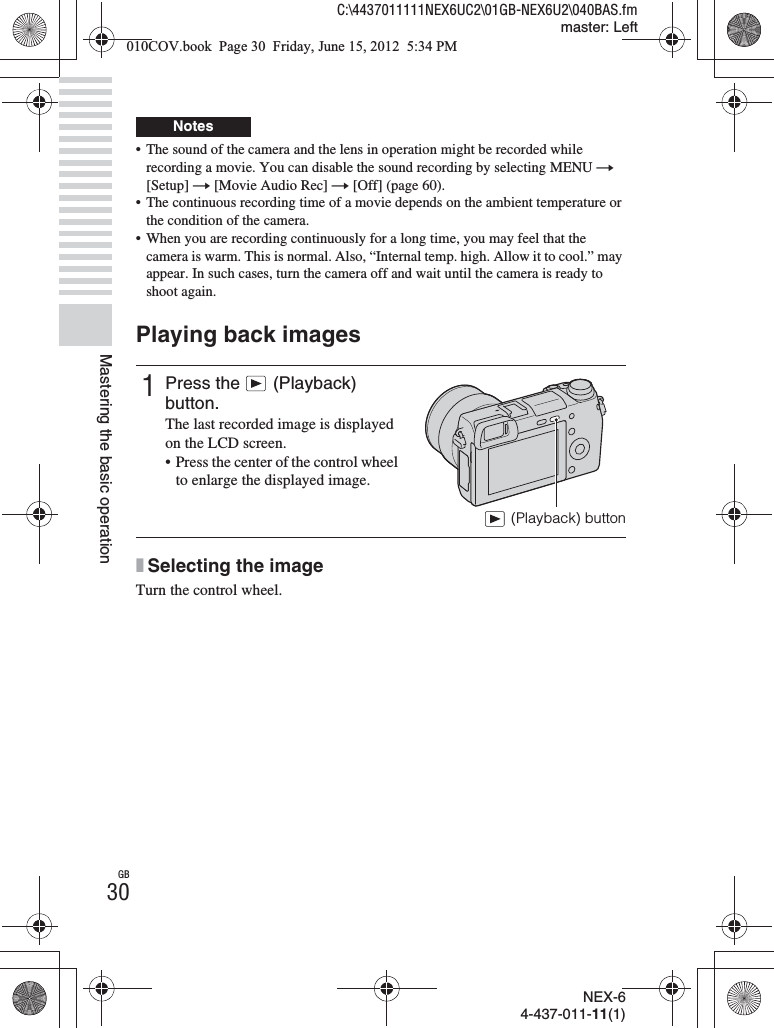 NEX-64-437-011-11(1)C:\4437011111NEX6UC2\01GB-NEX6U2\040BAS.fmmaster: LeftGB30Mastering the basic operation• The sound of the camera and the lens in operation might be recorded while recording a movie. You can disable the sound recording by selecting MENU t [Setup] t [Movie Audio Rec] t [Off] (page 60).• The continuous recording time of a movie depends on the ambient temperature or the condition of the camera.• When you are recording continuously for a long time, you may feel that the camera is warm. This is normal. Also, “Internal temp. high. Allow it to cool.” may appear. In such cases, turn the camera off and wait until the camera is ready to shoot again.Playing back imagesxSelecting the imageTurn the control wheel.Notes1Press the  (Playback) button.The last recorded image is displayed on the LCD screen.• Press the center of the control wheel to enlarge the displayed image.(Playback) button010COV.book  Page 30  Friday, June 15, 2012  5:34 PM