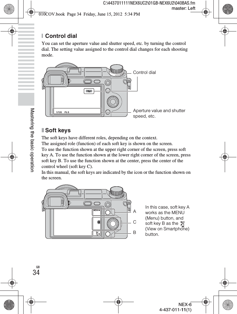 NEX-64-437-011-11(1)C:\4437011111NEX6UC2\01GB-NEX6U2\040BAS.fmmaster: LeftGB34Mastering the basic operationxControl dialYou can set the aperture value and shutter speed, etc. by turning the control dial. The setting value assigned to the control dial changes for each shooting mode.xSoft keysThe soft keys have different roles, depending on the context.The assigned role (function) of each soft key is shown on the screen.To use the function shown at the upper right corner of the screen, press soft key A. To use the function shown at the lower right corner of the screen, press soft key B. To use the function shown at the center, press the center of the control wheel (soft key C).In this manual, the soft keys are indicated by the icon or the function shown on the screen.Control dialAperture value and shutter speed, etc.In this case, soft key A works as the MENU (Menu) button, and soft key B as the   (View on Smartphone) button.ABC010COV.book  Page 34  Friday, June 15, 2012  5:34 PM