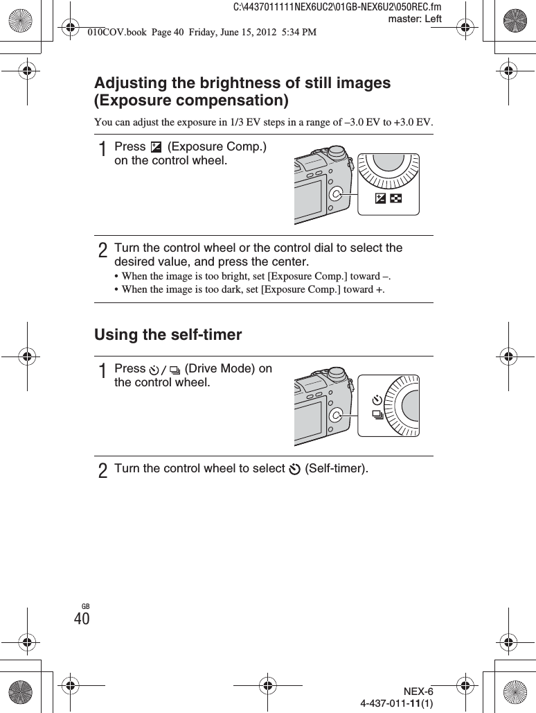 NEX-64-437-011-11(1)C:\4437011111NEX6UC2\01GB-NEX6U2\050REC.fmmaster: LeftGB40Adjusting the brightness of still images (Exposure compensation)You can adjust the exposure in 1/3 EV steps in a range of –3.0 EV to +3.0 EV.Using the self-timer1Press   (Exposure Comp.) on the control wheel.2Turn the control wheel or the control dial to select the desired value, and press the center.• When the image is too bright, set [Exposure Comp.] toward –.• When the image is too dark, set [Exposure Comp.] toward +.1Press   (Drive Mode) on the control wheel.2Turn the control wheel to select   (Self-timer).010COV.book  Page 40  Friday, June 15, 2012  5:34 PM