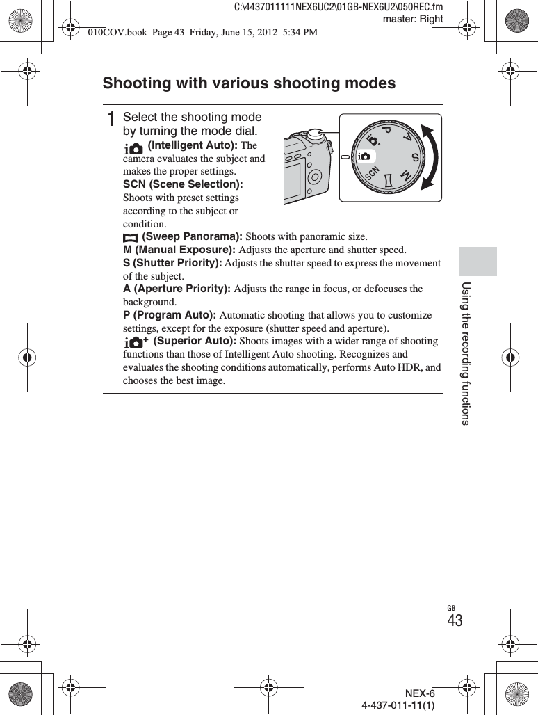 NEX-64-437-011-11(1)C:\4437011111NEX6UC2\01GB-NEX6U2\050REC.fmmaster: RightGB43Using the recording functionsShooting with various shooting modes1Select the shooting mode by turning the mode dial. (Intelligent Auto): The camera evaluates the subject and makes the proper settings.SCN (Scene Selection): Shoots with preset settings according to the subject or condition. (Sweep Panorama): Shoots with panoramic size.M (Manual Exposure): Adjusts the aperture and shutter speed.S (Shutter Priority): Adjusts the shutter speed to express the movement of the subject.A (Aperture Priority): Adjusts the range in focus, or defocuses the background.P (Program Auto): Automatic shooting that allows you to customize settings, except for the exposure (shutter speed and aperture). (Superior Auto): Shoots images with a wider range of shooting functions than those of Intelligent Auto shooting. Recognizes and evaluates the shooting conditions automatically, performs Auto HDR, and chooses the best image.010COV.book  Page 43  Friday, June 15, 2012  5:34 PM