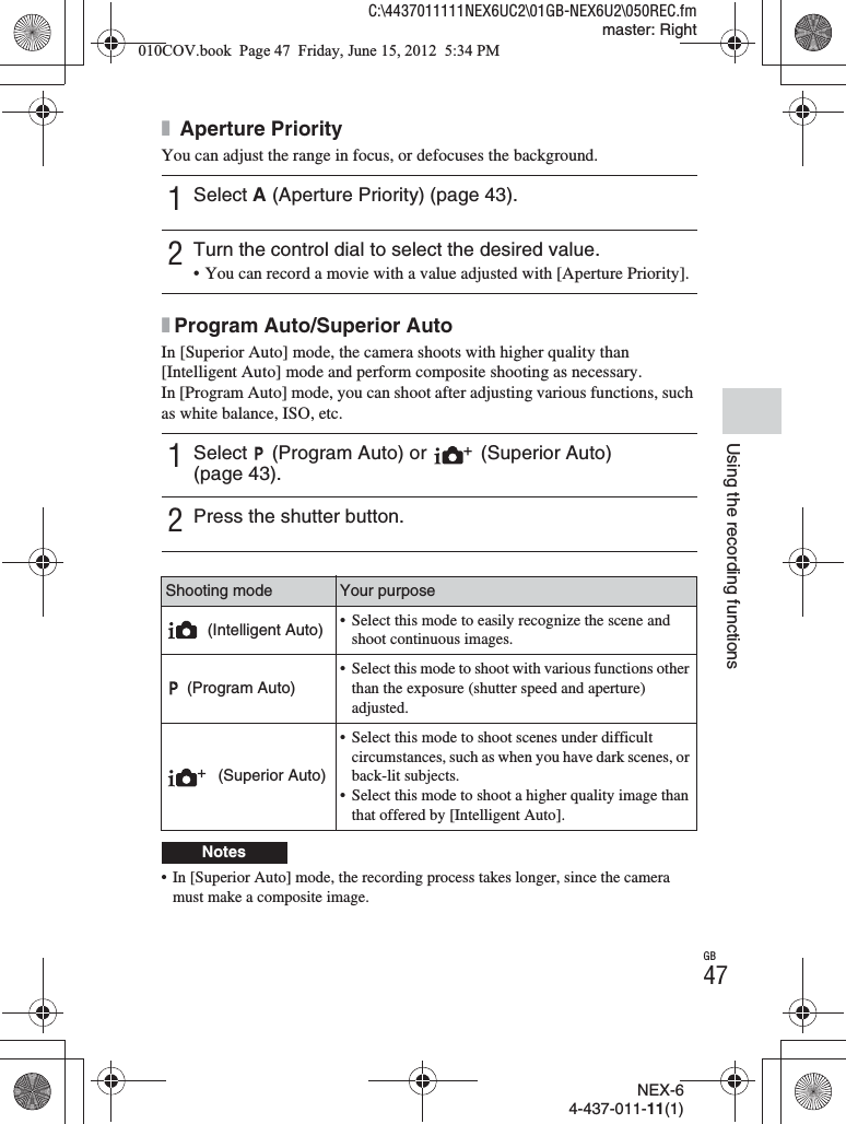 NEX-64-437-011-11(1)C:\4437011111NEX6UC2\01GB-NEX6U2\050REC.fmmaster: RightGB47Using the recording functionsx Aperture PriorityYou can adjust the range in focus, or defocuses the background.xProgram Auto/Superior AutoIn [Superior Auto] mode, the camera shoots with higher quality than [Intelligent Auto] mode and perform composite shooting as necessary.In [Program Auto] mode, you can shoot after adjusting various functions, such as white balance, ISO, etc.• In [Superior Auto] mode, the recording process takes longer, since the camera must make a composite image.1Select A (Aperture Priority) (page 43).2Turn the control dial to select the desired value.• You can record a movie with a value adjusted with [Aperture Priority].1Select   (Program Auto) or   (Superior Auto) (page 43).2Press the shutter button.Shooting mode Your purpose (Intelligent Auto) • Select this mode to easily recognize the scene and shoot continuous images. (Program Auto)• Select this mode to shoot with various functions other than the exposure (shutter speed and aperture) adjusted. (Superior Auto)• Select this mode to shoot scenes under difficult circumstances, such as when you have dark scenes, or back-lit subjects.• Select this mode to shoot a higher quality image than that offered by [Intelligent Auto].Notes010COV.book  Page 47  Friday, June 15, 2012  5:34 PM