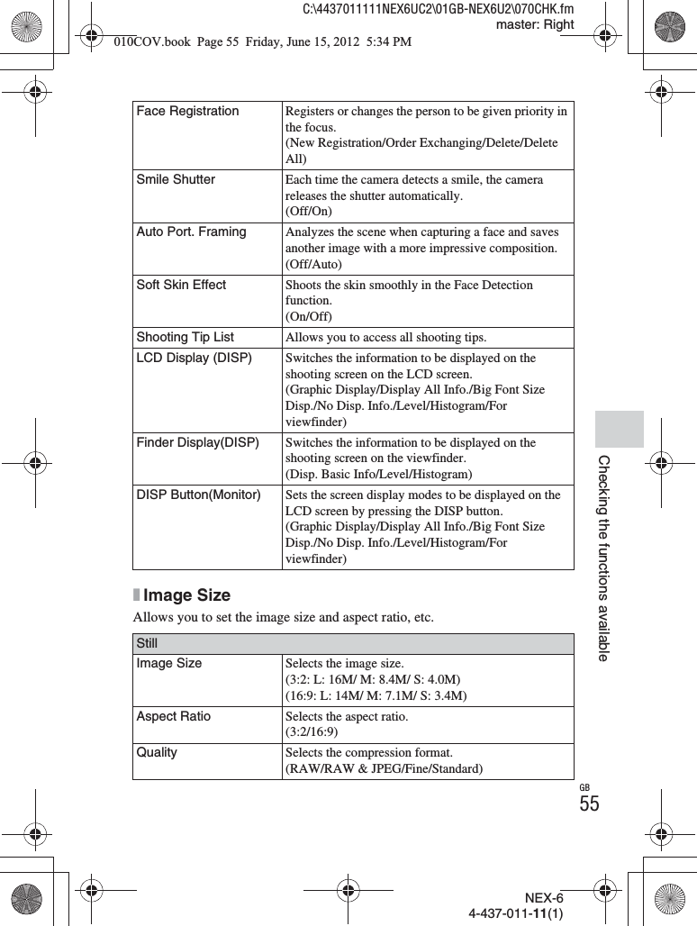 NEX-64-437-011-11(1)C:\4437011111NEX6UC2\01GB-NEX6U2\070CHK.fmmaster: RightGB55Checking the functions availablexImage SizeAllows you to set the image size and aspect ratio, etc.Face Registration Registers or changes the person to be given priority in the focus.(New Registration/Order Exchanging/Delete/Delete All)Smile Shutter Each time the camera detects a smile, the camera releases the shutter automatically.(Off/On)Auto Port. Framing Analyzes the scene when capturing a face and saves another image with a more impressive composition.(Off/Auto)Soft Skin Effect Shoots the skin smoothly in the Face Detection function.(On/Off)Shooting Tip List Allows you to access all shooting tips.LCD Display (DISP) Switches the information to be displayed on the shooting screen on the LCD screen.(Graphic Display/Display All Info./Big Font Size Disp./No Disp. Info./Level/Histogram/For viewfinder)Finder Display(DISP) Switches the information to be displayed on the shooting screen on the viewfinder.(Disp. Basic Info/Level/Histogram)DISP Button(Monitor) Sets the screen display modes to be displayed on the LCD screen by pressing the DISP button.(Graphic Display/Display All Info./Big Font Size Disp./No Disp. Info./Level/Histogram/For viewfinder)StillImage Size Selects the image size.(3:2: L: 16M/ M: 8.4M/ S: 4.0M)(16:9: L: 14M/ M: 7.1M/ S: 3.4M)Aspect Ratio Selects the aspect ratio.(3:2/16:9)Quality Selects the compression format.(RAW/RAW &amp; JPEG/Fine/Standard)010COV.book  Page 55  Friday, June 15, 2012  5:34 PM