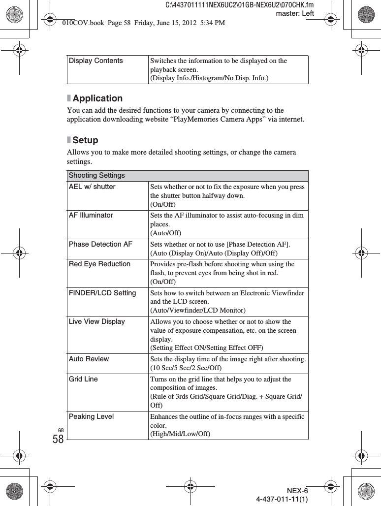 NEX-64-437-011-11(1)C:\4437011111NEX6UC2\01GB-NEX6U2\070CHK.fmmaster: LeftGB58xApplicationYou can add the desired functions to your camera by connecting to the application downloading website “PlayMemories Camera Apps” via internet.xSetupAllows you to make more detailed shooting settings, or change the camera settings.Display Contents Switches the information to be displayed on the playback screen.(Display Info./Histogram/No Disp. Info.)Shooting SettingsAEL w/ shutter Sets whether or not to fix the exposure when you press the shutter button halfway down.(On/Off)AF Illuminator Sets the AF illuminator to assist auto-focusing in dim places.(Auto/Off)Phase Detection AF Sets whether or not to use [Phase Detection AF].(Auto (Display On)/Auto (Display Off)/Off)Red Eye Reduction Provides pre-flash before shooting when using the flash, to prevent eyes from being shot in red.(On/Off)FINDER/LCD Setting Sets how to switch between an Electronic Viewfinder and the LCD screen.(Auto/Viewfinder/LCD Monitor)Live View Display Allows you to choose whether or not to show the value of exposure compensation, etc. on the screen display.(Setting Effect ON/Setting Effect OFF)Auto Review Sets the display time of the image right after shooting.(10 Sec/5 Sec/2 Sec/Off)Grid Line Turns on the grid line that helps you to adjust the composition of images.(Rule of 3rds Grid/Square Grid/Diag. + Square Grid/Off)Peaking Level Enhances the outline of in-focus ranges with a specific color.(High/Mid/Low/Off)010COV.book  Page 58  Friday, June 15, 2012  5:34 PM