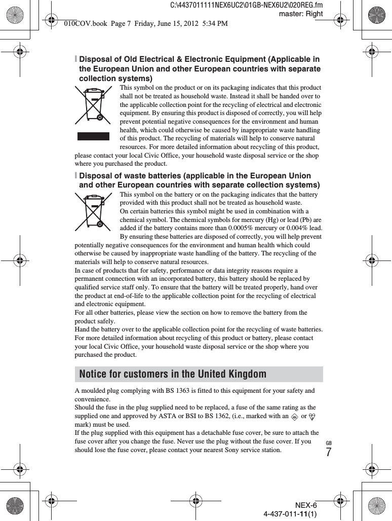 GB7NEX-64-437-011-11(1)C:\4437011111NEX6UC2\01GB-NEX6U2\020REG.fmmaster: Right[Disposal of Old Electrical &amp; Electronic Equipment (Applicable in the European Union and other European countries with separate collection systems)This symbol on the product or on its packaging indicates that this product shall not be treated as household waste. Instead it shall be handed over to the applicable collection point for the recycling of electrical and electronic equipment. By ensuring this product is disposed of correctly, you will help prevent potential negative consequences for the environment and human health, which could otherwise be caused by inappropriate waste handling of this product. The recycling of materials will help to conserve natural resources. For more detailed information about recycling of this product, please contact your local Civic Office, your household waste disposal service or the shop where you purchased the product.[Disposal of waste batteries (applicable in the European Union and other European countries with separate collection systems)This symbol on the battery or on the packaging indicates that the battery provided with this product shall not be treated as household waste.On certain batteries this symbol might be used in combination with a chemical symbol. The chemical symbols for mercury (Hg) or lead (Pb) are added if the battery contains more than 0.0005% mercury or 0.004% lead.By ensuring these batteries are disposed of correctly, you will help prevent potentially negative consequences for the environment and human health which could otherwise be caused by inappropriate waste handling of the battery. The recycling of the materials will help to conserve natural resources.In case of products that for safety, performance or data integrity reasons require a permanent connection with an incorporated battery, this battery should be replaced by qualified service staff only. To ensure that the battery will be treated properly, hand over the product at end-of-life to the applicable collection point for the recycling of electrical and electronic equipment.For all other batteries, please view the section on how to remove the battery from the product safely.Hand the battery over to the applicable collection point for the recycling of waste batteries.For more detailed information about recycling of this product or battery, please contact your local Civic Office, your household waste disposal service or the shop where you purchased the product.A moulded plug complying with BS 1363 is fitted to this equipment for your safety and convenience.Should the fuse in the plug supplied need to be replaced, a fuse of the same rating as the supplied one and approved by ASTA or BSI to BS 1362, (i.e., marked with an   or   mark) must be used.If the plug supplied with this equipment has a detachable fuse cover, be sure to attach the fuse cover after you change the fuse. Never use the plug without the fuse cover. If you should lose the fuse cover, please contact your nearest Sony service station.Notice for customers in the United Kingdom010COV.book  Page 7  Friday, June 15, 2012  5:34 PM