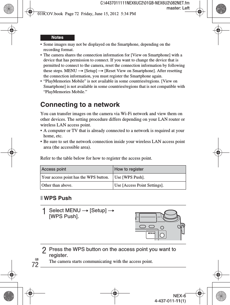 NEX-64-437-011-11(1)C:\4437011111NEX6UC2\01GB-NEX6U2\082NET.fmmaster: LeftGB72• Some images may not be displayed on the Smartphone, depending on the recording format.• The camera shares the connection information for [View on Smartphone] with a device that has permission to connect. If you want to change the device that is permitted to connect to the camera, reset the connection information by following these steps. MENU t [Setup] t [Reset View on Smartphone]. After resetting the connection information, you must register the Smartphone again.• “PlayMemories Mobile” is not available in some countries/regions. [View on Smartphone] is not available in some countries/regions that is not compatible with “PlayMemories Mobile.”Connecting to a networkYou can transfer images on the camera via Wi-Fi network and view them on other devices. The setting procedure differs depending on your LAN router or wireless LAN access point.• A computer or TV that is already connected to a network is required at your home, etc.• Be sure to set the network connection inside your wireless LAN access point area (the accessible area).Refer to the table below for how to register the access point.xWPS PushNotesAccess point How to registerYour access point has the WPS button. Use [WPS Push].Other than above. Use [Access Point Settings].1Select MENU t [Setup] t [WPS Push].2Press the WPS button on the access point you want to register.The camera starts communicating with the access point.010COV.book  Page 72  Friday, June 15, 2012  5:34 PM
