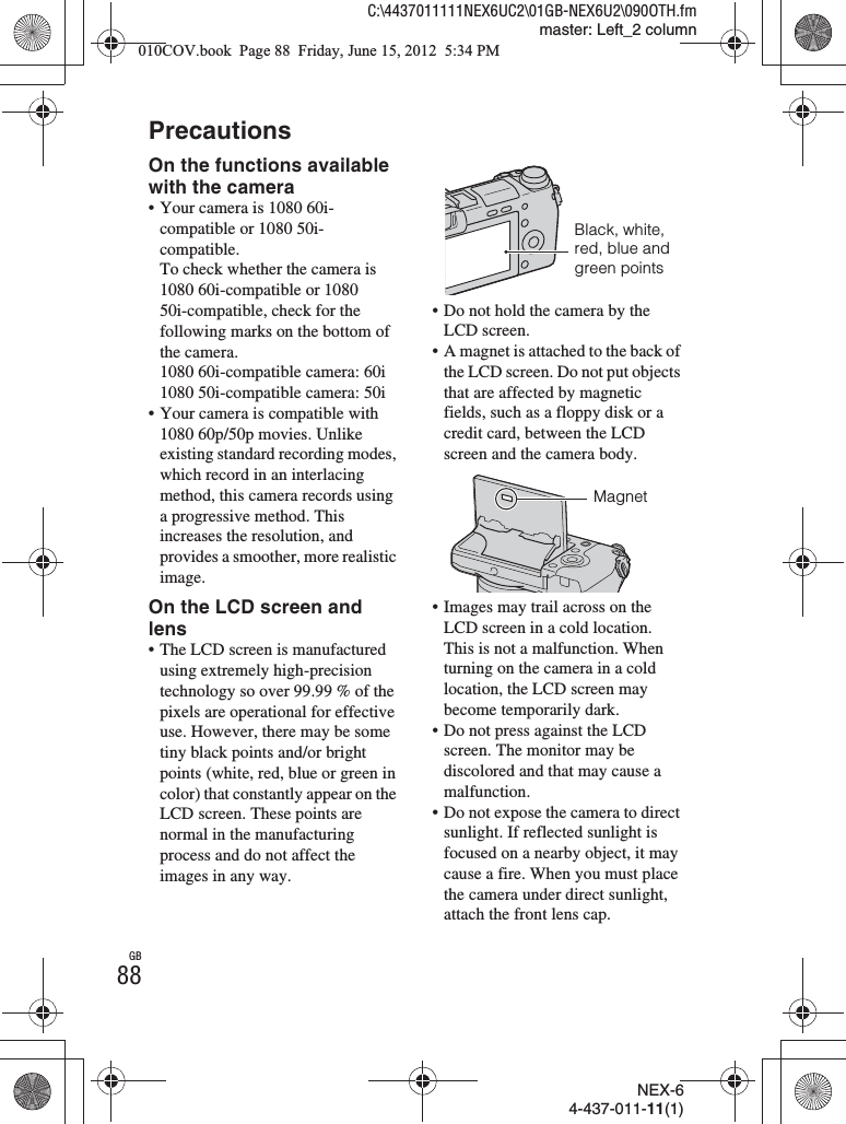 NEX-64-437-011-11(1)C:\4437011111NEX6UC2\01GB-NEX6U2\090OTH.fmmaster: Left_2 columnGB88PrecautionsOn the functions available with the camera• Your camera is 1080 60i-compatible or 1080 50i-compatible.To check whether the camera is 1080 60i-compatible or 1080 50i-compatible, check for the following marks on the bottom of the camera.1080 60i-compatible camera: 60i1080 50i-compatible camera: 50i• Your camera is compatible with 1080 60p/50p movies. Unlike existing standard recording modes, which record in an interlacing method, this camera records using a progressive method. This increases the resolution, and provides a smoother, more realistic image.On the LCD screen and lens• The LCD screen is manufactured using extremely high-precision technology so over 99.99 % of the pixels are operational for effective use. However, there may be some tiny black points and/or bright points (white, red, blue or green in color) that constantly appear on the LCD screen. These points are normal in the manufacturing process and do not affect the images in any way.• Do not hold the camera by the LCD screen.• A magnet is attached to the back of the LCD screen. Do not put objects that are affected by magnetic fields, such as a floppy disk or a credit card, between the LCD screen and the camera body.• Images may trail across on the LCD screen in a cold location. This is not a malfunction. When turning on the camera in a cold location, the LCD screen may become temporarily dark.• Do not press against the LCD screen. The monitor may be discolored and that may cause a malfunction.• Do not expose the camera to direct sunlight. If reflected sunlight is focused on a nearby object, it may cause a fire. When you must place the camera under direct sunlight, attach the front lens cap.Black, white, red, blue and green pointsMagnet010COV.book  Page 88  Friday, June 15, 2012  5:34 PM