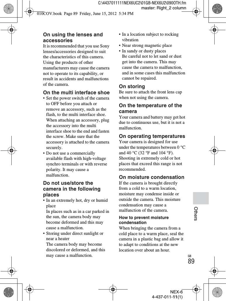 NEX-64-437-011-11(1)C:\4437011111NEX6UC2\01GB-NEX6U2\090OTH.fmmaster: Right_2 columnGB89OthersOn using the lenses and accessoriesIt is recommended that you use Sony lenses/accessories designed to suit the characteristics of this camera. Using the products of other manufacturers may cause the camera not to operate to its capability, or result in accidents and malfunctions of the camera.On the multi interface shoe• Set the power switch of the camera to OFF before you attach or remove an accessory, such as the flash, to the multi interface shoe. When attaching an accessory, plug the accessory into the multi interface shoe to the end and fasten the screw. Make sure that the accessory is attached to the camera securely.• Do not use a commercially available flash with high-voltage synchro terminals or with reverse polarity. It may cause a malfunction.Do not use/store the camera in the following places• In an extremely hot, dry or humid placeIn places such as in a car parked in the sun, the camera body may become deformed and this may cause a malfunction.• Storing under direct sunlight or near a heaterThe camera body may become discolored or deformed, and this may cause a malfunction.• In a location subject to rocking vibration• Near strong magnetic place• In sandy or dusty placesBe careful not to let sand or dust get into the camera. This may cause the camera to malfunction, and in some cases this malfunction cannot be repaired.On storingBe sure to attach the front lens cap when not using the camera.On the temperature of the cameraYour camera and battery may get hot due to continuous use, but it is not a malfunction.On operating temperaturesYour camera is designed for use under the temperatures between 0 °C and 40 °C (32 °F and 104 °F). Shooting in extremely cold or hot places that exceed this range is not recommended.On moisture condensationIf the camera is brought directly from a cold to a warm location, moisture may condense inside or outside the camera. This moisture condensation may cause a malfunction of the camera.How to prevent moisture condensationWhen bringing the camera from a cold place to a warm place, seal the camera in a plastic bag and allow it to adapt to conditions at the new location over about an hour.010COV.book  Page 89  Friday, June 15, 2012  5:34 PM