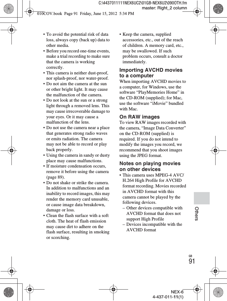 NEX-64-437-011-11(1)C:\4437011111NEX6UC2\01GB-NEX6U2\090OTH.fmmaster: Right_2 columnGB91Others• To avoid the potential risk of data loss, always copy (back up) data to other media.• Before you record one-time events, make a trial recording to make sure that the camera is working correctly.• This camera is neither dust-proof, nor splash-proof, nor water-proof.• Do not aim the camera at the sun or other bright light. It may cause the malfunction of the camera.• Do not look at the sun or a strong light through a removed lens. This may cause irrecoverable damage to your eyes. Or it may cause a malfunction of the lens.• Do not use the camera near a place that generates strong radio waves or emits radiation. The camera may not be able to record or play back properly.• Using the camera in sandy or dusty place may cause malfunctions.• If moisture condensation occurs, remove it before using the camera (page 89).• Do not shake or strike the camera. In addition to malfunctions and an inability to record images, this may render the memory card unusable, or cause image data breakdown, damage or loss.• Clean the flash surface with a soft cloth. The heat of flash emission may cause dirt to adhere on the flash surface, resulting in smoking or scorching.• Keep the camera, supplied accessories, etc., out of the reach of children. A memory card, etc., may be swallowed. If such problem occurs, consult a doctor immediately.Importing AVCHD movies to a computerWhen importing AVCHD movies to a computer, for Windows, use the software “PlayMemories Home” in the CD-ROM (supplied); for Mac, use the software “iMovie” bundled with Mac.On RAW imagesTo view RAW images recorded with the camera, “Image Data Converter” on the CD-ROM (supplied) is required. If you do not intend to modify the images you record, we recommend that you shoot images using the JPEG format.Notes on playing movies on other devices• This camera uses MPEG-4 AVC/H.264 High Profile for AVCHD format recording. Movies recorded in AVCHD format with this camera cannot be played by the following devices.– Other devices compatible with AVCHD format that does not support High Profile– Devices incompatible with the AVCHD format010COV.book  Page 91  Friday, June 15, 2012  5:34 PM